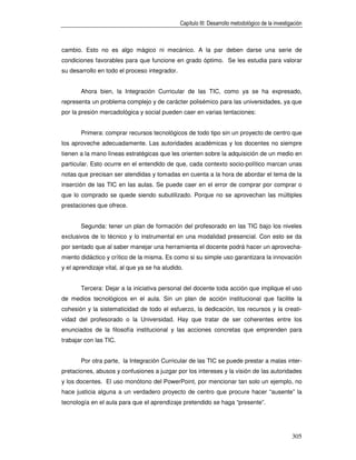 Capítulo III: Desarrollo metodológico de la investigación



cambio. Esto no es algo mágico ni mecánico. A la par deben darse una serie de
condiciones favorables para que funcione en grado óptimo. Se les estudia para valorar
su desarrollo en todo el proceso integrador.


       Ahora bien, la Integración Curricular de las TIC, como ya se ha expresado,
representa un problema complejo y de carácter polisémico para las universidades, ya que
por la presión mercadológica y social pueden caer en varias tentaciones:


       Primera: comprar recursos tecnológicos de todo tipo sin un proyecto de centro que
los aproveche adecuadamente. Las autoridades académicas y los docentes no siempre
tienen a la mano líneas estratégicas que les orienten sobre la adquisición de un medio en
particular. Esto ocurre en el entendido de que, cada contexto socio-político marcan unas
notas que precisan ser atendidas y tomadas en cuenta a la hora de abordar el tema de la
inserción de las TIC en las aulas. Se puede caer en el error de comprar por comprar o
que lo comprado se quede siendo subutilizado. Porque no se aprovechan las múltiples
prestaciones que ofrece.


       Segunda: tener un plan de formación del profesorado en las TIC bajo los niveles
exclusivos de lo técnico y lo instrumental en una modalidad presencial. Con esto se da
por sentado que al saber manejar una herramienta el docente podrá hacer un aprovecha-
miento didáctico y crítico de la misma. Es como si su simple uso garantizara la innovación
y el aprendizaje vital, al que ya se ha aludido.


       Tercera: Dejar a la iniciativa personal del docente toda acción que implique el uso
de medios tecnológicos en el aula. Sin un plan de acción institucional que facilite la
cohesión y la sistematicidad de todo el esfuerzo, la dedicación, los recursos y la creati-
vidad del profesorado o la Universidad. Hay que tratar de ser coherentes entre los
enunciados de la filosofía institucional y las acciones concretas que emprenden para
trabajar con las TIC.


       Por otra parte, la Integración Curricular de las TIC se puede prestar a malas inter-
pretaciones, abusos y confusiones a juzgar por los intereses y la visión de las autoridades
y los docentes. El uso monótono del PowerPoint, por mencionar tan solo un ejemplo, no
hace justicia alguna a un verdadero proyecto de centro que procure hacer “ausente” la
tecnología en el aula para que el aprendizaje pretendido se haga “presente”.




                                                                                                   305
 