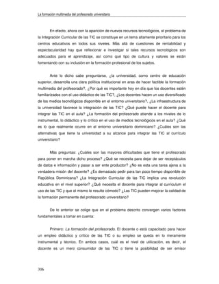 La formación multimedia del profesorado universitario



        En efecto, ahora con la aparición de nuevos recursos tecnológicos, el problema de
la Integración Curricular de las TIC se constituye en un tema altamente prioritario para los
centros educativos en todos sus niveles. Más allá de cuestiones de rentabilidad y
espectacularidad hay que reflexionar e investigar si tales recursos tecnológicos son
adecuados para el aprendizaje, así como qué tipo de cultura y valores se están
fomentando con su inclusión en la formación profesional de los sujetos.


        Ante lo dicho cabe preguntarse, ¿la universidad, como centro de educación
superior, desarrolla una clara política institucional en aras de hacer factible la formación
multimedia del profesorado?, ¿Por qué es importante hoy en día que los docentes estén
familiarizados con el uso didáctico de las TIC?, ¿Los docentes hacen un uso diversificado
de los medios tecnológicos disponible en el entorno universitario?, ¿La infraestructura de
la universidad favorece la integración de las TIC? ¿Qué puede hacer el docente para
integrar las TIC en el aula? ¿La formación del profesorado atiende a los niveles de lo
instrumental, lo didáctico y lo crítico en el uso de medios tecnológicos en el aula? ¿Qué
es lo que realmente ocurre en el entorno universitario dominicano? ¿Cuáles son las
alternativas que tiene la universidad a su alcance para integrar las TIC al currículo
universitario?


        Más preguntas: ¿Cuáles son las mayores dificultades que tiene el profesorado
para poner en marcha dicho proceso? ¿Qué se necesita para dejar de ser receptáculos
de datos e información y pasar a ser ente productor? ¿No es esta una tarea ajena a la
verdadera misión del docente? ¿Es demasiado pedir para tan poco tiempo disponible de
República Dominicana? ¿La Integración Curricular de las TIC implica una revolución
educativa en el nivel superior? ¿Qué necesita el docente para integrar al currículum el
uso de las TIC y que el mismo le resulte cómodo? ¿Las TIC pueden mejorar la calidad de
la formación permanente del profesorado universitario?


        De lo anterior se colige que en el problema descrito convergen varios factores
fundamentales a tomar en cuenta:


        Primero: La formación del profesorado. El docente o está capacitado para hacer
un empleo didáctico y crítico de las TIC o su empleo se queda en lo meramente
instrumental y técnico. En ambos casos, cuál es el nivel de utilización, es decir, el
docente es un mero consumidor de las TIC o tiene la posibilidad de ser emisor




306
 