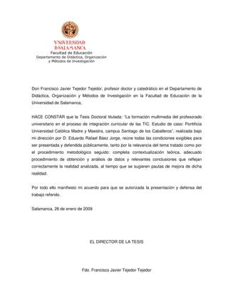 Facultad de Educación
  Departamento de Didáctica, Organización
        y Métodos de Investigación




Don Francisco Javier Tejedor Tejedor, profesor doctor y catedrático en el Departamento de
Didáctica, Organización y Métodos de Investigación en la Facultad de Educación de la
Universidad de Salamanca,


HACE CONSTAR que la Tesis Doctoral titulada: “La formación multimedia del profesorado
universitario en el proceso de integración curricular de las TIC. Estudio de caso: Pontificia
Universidad Católica Madre y Maestra, campus Santiago de los Caballeros”, realizada bajo
mi dirección por D. Eduardo Rafael Báez Jorge, reúne todas las condiciones exigibles para
ser presentada y defendida públicamente, tanto por la relevancia del tema tratado como por
el procedimiento metodológico seguido: completa contextualización teórica, adecuado
procedimiento de obtención y análisis de datos y relevantes conclusiones que reflejan
correctamente la realidad analizada, al tiempo que se sugieren pautas de mejora de dicha
realidad.


Por todo ello manifiesto mi acuerdo para que se autorizada la presentación y defensa del
trabajo referido.


Salamanca, 26 de enero de 2009




                                EL DIRECTOR DE LA TESIS




                            Fdo. Francisco Javier Tejedor Tejedor
 