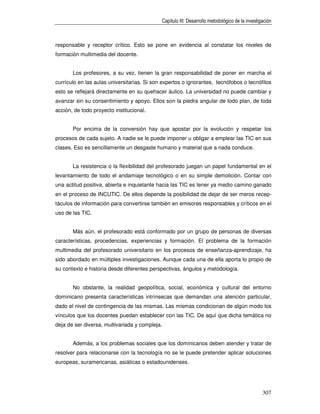 Capítulo III: Desarrollo metodológico de la investigación



responsable y receptor crítico. Esto se pone en evidencia al constatar los niveles de
formación multimedia del docente.


       Los profesores, a su vez, tienen la gran responsabilidad de poner en marcha el
currículo en las aulas universitarias. Si son expertos o ignorantes, tecnófobos o tecnófilos
esto se reflejará directamente en su quehacer áulico. La universidad no puede cambiar y
avanzar sin su consentimiento y apoyo. Ellos son la piedra angular de todo plan, de toda
acción, de todo proyecto institucional.


       Por encima de la conversión hay que apostar por la evolución y respetar los
procesos de cada sujeto. A nadie se le puede imponer u obligar a emplear las TIC en sus
clases. Eso es sencillamente un desgaste humano y material que a nada conduce.


       La resistencia o la flexibilidad del profesorado juegan un papel fundamental en el
levantamiento de todo el andamiaje tecnológico o en su simple demolición. Contar con
una actitud positiva, abierta e inquietante hacia las TIC es tener ya medio camino ganado
en el proceso de INCUTIC. De ellos depende la posibilidad de dejar de ser meros recep-
táculos de información para convertirse también en emisores responsables y críticos en el
uso de las TIC.


       Más aún, el profesorado está conformado por un grupo de personas de diversas
características, procedencias, experiencias y formación. El problema de la formación
multimedia del profesorado universitario en los procesos de enseñanza-aprendizaje, ha
sido abordado en múltiples investigaciones. Aunque cada una de ella aporta lo propio de
su contexto e historia desde diferentes perspectivas, ángulos y metodología.


       No obstante, la realidad geopolítica, social, económica y cultural del entorno
dominicano presenta características intrínsecas que demandan una atención particular,
dado el nivel de contingencia de las mismas. Las mismas condicionan de algún modo los
vínculos que los docentes puedan establecer con las TIC. De aquí que dicha temática no
deja de ser diversa, multivariada y compleja.


       Además, a los problemas sociales que los dominicanos deben atender y tratar de
resolver para relacionarse con la tecnología no se le puede pretender aplicar soluciones
europeas, suramericanas, asiáticas o estadounidenses.




                                                                                                 307
 