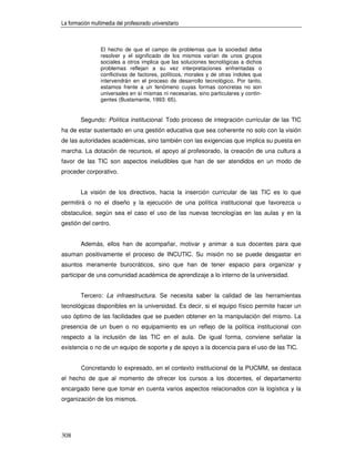 La formación multimedia del profesorado universitario



                 El hecho de que el campo de problemas que la sociedad deba
                 resolver y el significado de los mismos varían de unos grupos
                 sociales a otros implica que las soluciones tecnológicas a dichos
                 problemas reflejan a su vez interpretaciones enfrentadas o
                 conflictivas de factores, políticos, morales y de otras índoles que
                 intervendrán en el proceso de desarrollo tecnológico. Por tanto,
                 estamos frente a un fenómeno cuyas formas concretas no son
                 universales en sí mismas ni necesarias, sino particulares y contin-
                 gentes (Bustamante, 1993: 65).


        Segundo: Política institucional. Todo proceso de integración curricular de las TIC
ha de estar sustentado en una gestión educativa que sea coherente no solo con la visión
de las autoridades académicas, sino también con las exigencias que implica su puesta en
marcha. La dotación de recursos, el apoyo al profesorado, la creación de una cultura a
favor de las TIC son aspectos ineludibles que han de ser atendidos en un modo de
proceder corporativo.


        La visión de los directivos, hacia la inserción curricular de las TIC es lo que
permitirá o no el diseño y la ejecución de una política institucional que favorezca u
obstaculice, según sea el caso el uso de las nuevas tecnologías en las aulas y en la
gestión del centro.


        Además, ellos han de acompañar, motivar y animar a sus docentes para que
asuman positivamente el proceso de INCUTIC. Su misión no se puede desgastar en
asuntos meramente burocráticos, sino que han de tener espacio para organizar y
participar de una comunidad académica de aprendizaje a lo interno de la universidad.


        Tercero: La infraestructura. Se necesita saber la calidad de las herramientas
tecnológicas disponibles en la universidad. Es decir, si el equipo físico permite hacer un
uso óptimo de las facilidades que se pueden obtener en la manipulación del mismo. La
presencia de un buen o no equipamiento es un reflejo de la política institucional con
respecto a la inclusión de las TIC en el aula. De igual forma, conviene señalar la
existencia o no de un equipo de soporte y de apoyo a la docencia para el uso de las TIC.


        Concretando lo expresado, en el contexto institucional de la PUCMM, se destaca
el hecho de que al momento de ofrecer los cursos a los docentes, el departamento
encargado tiene que tomar en cuenta varios aspectos relacionados con la logística y la
organización de los mismos.




308
 
