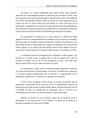 Capítulo III: Desarrollo metodológico de la investigación



       Las aulas y los horarios establecidos para impartir dichos cursos dependen
totalmente de la disponibilidad de salones y laboratorios de informática. Es decir, hasta
que el proceso de inscripción del estudiantado no esté terminado o por lo menos definido,
en el Centro de Desarrollo Profesoral (CDP) no se sabe con cuáles espacios físicos se
cuentan así como su franja horaria libre para ofrecer los cursos. Esto hace que la
planificación y organización de los mismos se haga dependiente de las posibilidades de
otras instancias. Hay quienes sugieren que se debería tener un laboratorio de informática
exclusivo para la formación docente como alternativa para solucionar tal impasse.


       Por consiguiente, la ubicación de un curso dentro de un período de tiempo
depende también de la disponibilidad de los facilitadores que los imparten y acompañan.
Muchos de ellos son docentes del área de Ingeniería en Sistema de Cómputos y como
tales, también tienen su carga académica con grupos de estudiantes. Por lo que se hace
preciso negociar con su espacio libre para atender dichos cursos. Además, de que su
conocimiento y dominio de las TIC no siempre resulta a la par con lo didáctico y lo crítico.


       La diversidad horaria del profesorado hace complicado el poder agrupar a los
docentes en un mismo horario y espacio físico. A esto se agrega que el nivel de
formación en relación con las TIC es muy heterogéneo, es decir, unos saben algo,
algunos saben mucho y otros no saben casi nada o muy poco.


       En consecuencia, muchas veces se conforman grupos pequeños (6 personas)
con conocimientos previos muy desnivelados. En tal caso, la cuestión que se plantea es
si el ofrecer pruebas estandarizadas para la selección y el agrupamiento de los
participantes, resultaría ser una solución o un agravante de la situación.


       A todo lo dicho, se agrega el hecho de que no se sabe de antemano, para la
planificación y organización de los cursos de las TIC, la disponibilidad horaria de los
docentes ya que la gran mayoría de ellos también ejercen actividad profesional fuera de
la PUCMM. Es decir, son protagonistas del pluriempleo, tanto a lo interno de la
Universidad como a lo externo, en otras instituciones u oficinas personales.


       Además, al momento no se ha realizado ningún tipo de estudio de cómo la
participación en los cursos de las TIC ha incidido en la mejora de la calidad de la
docencia universitaria a lo interno de la PUCMM.




                                                                                                 309
 