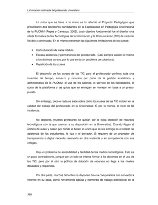 La formación multimedia del profesorado universitario



          Lo único que se tiene a la mano es lo referido al Proyecto Pedagógico que
presentaron dos profesores participantes en la Especialidad en Pedagogía Universitaria
de la PUCMM (Reyes y Carrasco, 2005), cuyo objetivo fundamental fue el diseñar una
oferta formativa de las Tecnologías de la Información y la Comunicación (TIC) de carácter
flexible y continuado. En el mismo presentan las siguientes limitaciones de los cursos:


      •   Corta duración de cada módulo.
      •   Escasa asistencia y permanencia del profesorado. (Casi siempre asisten el mismo
          a los distintos cursos, por lo que se da un problema de cobertura).
      •   Repetición de los cursos


          El desarrollo de los cursos de las TIC para el profesorado conlleva toda una
inversión de tiempo, esfuerzo y recursos por parte de la gestión académica y
administrativa de la PUCMM: el uso de los salones, el servicio de los facilitadores, el
costo de la plataforma y las guías que se entregan se manejan en base a un presu-
puesto.


          Sin embargo, poco o nada se sabe sobre cómo los cursos de las TIC inciden en la
calidad del trabajo del profesorado en la Universidad. O por lo menos, el nivel de tal
incidencia.


          No obstante, muchos profesores se quejan por la poca dotación de recursos
tecnológicos con la que cuentan a su disposición en la Universidad. Cuando llegan al
edificio de aulas y pasan por donde el bedel, lo único que se les entrega es el listado de
asistencia de los estudiantes, la tiza y el borrador. Si requiere de un proyector de
transparencia o digital necesita reservarlo en otra instancia y en competencia con sus
colegas.


          Hay un problema de accesibilidad y facilidad de los medios tecnológicos. Esto es
un poco contradictorio, porque por un lado se intenta formar a los docentes en el uso de
las TIC, pero por el otro la política de dotación de recursos no llega a los niveles
deseados y requeridos.


          Por otra parte, muchos docentes no disponen de una computadora con conexión a
Internet en su casa, como herramienta básica y elemental de trabajo profesional en la




310
 