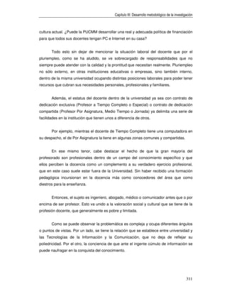Capítulo III: Desarrollo metodológico de la investigación



cultura actual. ¿Puede la PUCMM desarrollar una real y adecuada política de financiación
para que todos sus docentes tengan PC e Internet en su casa?


       Todo esto sin dejar de mencionar la situación laboral del docente que por el
pluriempleo, como se ha aludido, se ve sobrecargado de responsabilidades que no
siempre puede atender con la calidad y la prontitud que necesitan realmente. Pluriempleo
no sólo externo, en otras instituciones educativas o empresas, sino también interno,
dentro de la misma universidad ocupando distintas posiciones laborales para poder tener
recursos que cubran sus necesidades personales, profesionales y familiares.


       Además, el estatus del docente dentro de la universidad ya sea con contrato de
dedicación exclusiva (Profesor a Tiempo Completo o Especial) o contrato de dedicación
compartida (Profesor Por Asignatura, Medio Tiempo o Jornada) ya delimita una serie de
facilidades en la institución que tienen unos a diferencia de otros.


       Por ejemplo, mientras el docente de Tiempo Completo tiene una computadora en
su despacho, el de Por Asignatura la tiene en algunas zonas comunes y compartidas.


       En ese mismo tenor, cabe destacar el hecho de que la gran mayoría del
profesorado son profesionales dentro de un campo del conocimiento específico y que
ellos perciben la docencia como un complemento a su verdadero ejercicio profesional,
que en este caso suele estar fuera de la Universidad. Sin haber recibido una formación
pedagógica incursionan en la docencia más como conocedores del área que como
diestros para la enseñanza.


       Entonces, el sujeto es ingeniero, abogado, médico o comunicador antes que o por
encima de ser profesor. Esto va unido a la valoración social y cultural que se tiene de la
profesión docente, que generalmente es pobre y limitada.


       Como se puede observar la problemática es compleja y ocupa diferentes ángulos
o puntos de vistas. Por un lado, se tiene la relación que se establece entre universidad y
las Tecnologías de la Información y la Comunicación, que no deja de reflejar su
poliedricidad. Por el otro, la conciencia de que ante el ingente cúmulo de información se
puede naufragar en la conquista del conocimiento.




                                                                                                  311
 