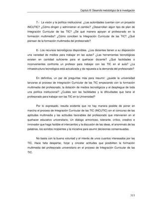 Capítulo III: Desarrollo metodológico de la investigación



       7.- La visión y la política institucional. ¿Las autoridades cuentan con un proyecto
INCUTIC? ¿Cómo dirigen y administran el cambio? ¿Desarrollan algún tipo de plan de
Integración Curricular de las TIC? ¿De qué manera apoyan al profesorado en la
formación multimedia? ¿Cómo conciben la Integración Curricular de las TIC? ¿Qué
piensan de la formación multimedia del profesorado?


       8.- Los recursos tecnológicos disponibles. ¿Los docentes tienen a su disposición
una variedad de medios para trabajar en las aulas? ¿Las herramientas tecnológicas
existen en cantidad suficiente para el quehacer docente? ¿Qué facilidades o
inconvenientes confronta un profesor para trabajar con las TIC en el aula? ¿La
infraestructura tecnológica está actualizada y da repuesta a la demanda del profesorado?


       En definitiva, un par de preguntas más para resumir: ¿puede la universidad
lanzarse al proceso de Integración Curricular de las TIC empezando con la formación
multimedia del profesorado, la dotación de medios tecnológicos y el despliegue de toda
una política institucional? ¿Cuáles son las facilidades y la dificultades que tiene el
profesorado para trabajar con las TIC en la Universidad?


       Por lo expresado, resulta evidente que no hay manera posible de poner en
marcha el proceso de Integración Curricular de las TIC (INCUTIC) sin el concurso de las
aptitudes multimedia y las actitudes favorables del profesorado que intervienen en el
quehacer educativo universitario. Un diálogo armonioso, tolerante, crítico, creativo e
innovador que haga factible el intercambio y la discusión de las ideas, el anonimato de las
palabras, los sonidos incipientes y la iniciativa para asumir decisiones consensuadas.


       No basta con la buena voluntad y el interés de unos cuantos interesados por las
TIC. Hace falta despertar, forjar y cincelar actitudes que posibiliten la formación
multimedia del profesorado universitario en el proceso de Integración Curricular de las
TIC.




                                                                                                313
 