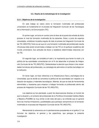 La formación multimedia del profesorado universitario



                      3.3.- Diseño de la metodología de la investigación


3.3.1.- Objetivos de la investigación

        En este trabajo se valora cómo la formación multimedia del profesorado
universitario es fundamental en el proceso de Integración Curricular de las Tecnologías
de la Información y la Comunicación (TIC).


        En primer lugar, se toma en cuenta como la llave de la puerta de entrada de dicho
proceso el nivel de formación multimedia de los docentes. Estos, a juicio de expertos
consultados, simbolizan la piedra angular de todo el proceso de Integración Curricular de
las TIC (INCUTIC).Tanto es así que sin una formación multimedia del profesorado resulta
infructuosa toda acción encaminada a trabajar con las TIC en el quehacer académico del
mundo universitario. Sus actitudes les llevan a establecer determinadas relaciones con
las TIC.


        En segundo lugar, se considera el valor y la importancia que tienen la visión y la
política de las autoridades universitarias con el fin de desarrollar el proceso de Integra-
ción Curricular de las TIC (INCUTIC). Destacándose la atención que ofrecen a las necesi-
dades formativas del profesorado y su estrategia de administrar el cambio tecnológico en
la institución.


        En tercer lugar, se hace referencia a la infraestructura física y tecnológica de la
Universidad, que es donde se concretiza la política de las autoridades con respecto a la
dotación de equipos y materiales tecnológicos. Además, de que se trata de herramientas
elementales y necesarias para empezar a trabajar formando al profesorado dentro del
proceso de Integración Curricular de las TIC (INCUTIC).


        Los objetivos se han planteado, a partir de observaciones directas, en función de
que la situación y el contexto del profesorado de la Pontificia Universidad Católica Madre
y Maestra (PUCMM) es muy similar al del resto del país y se entiende que en general
tiene las mismas limitaciones y posibilidades para participar activamente en la formación
multimedia en el proceso de Integración Curricular de las TIC (INCUTIC).


        Manteniendo la coherencia con lo planteamientos precedentes en el gráfico 3.1 se
formulan los objetivos, el general y los específicos, que persigue la presente
investigación.


314
 