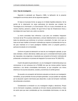 La formación multimedia del profesorado universitario



3.3.2.- Tipo de investigación


        Siguiendo lo planteado por Bisquerra (1989), la tipificación de la presente
investigación se enmarca dentro de los siguientes aspectos:


        En base al el proceso formal, se apoya en el método hipotético-deductivo. Se ha
partido de la observación de casos particulares de docentes que emplean las
Tecnologías de la Información y la Comunicación (TIC) en el aula universitaria de una
manera empírica, personal y aislada. De igual forma el tipo de infraestructura física y
tecnológica de la que hacen uso y está a su alcance.


        La teoría consultada hace referencia a que para una verdadera Integración
Curricular de las TIC se precisa sistematizar y articular dialécticamente a los sujetos y a
todos los elementos que conforman el currículum universitario. Es decir, de lo que se
trata es de hacer factible la formación multimedia que requiere el profesorado de hoy en
día para insertarse en el nuevo paradigma mediático como un proyecto general y
particular de estudio en la Universidad.


        Conforme el grado de abstracción se trata de una investigación aplicada, ya que
está orientada a ofrecer alternativas viables para que la universidad dominicana pueda
dar respuestas a las exigencias e inquietudes que comporta la formación multimedia del
profesorado universitario en el proceso de Integración Curricular de las TIC (INCUTIC).


        A partir del grado de generalización, es una investigación fundamental porque sus
conclusiones no son exclusivas de la PUCMM sino que las mismas podrían hacerse
extensivas a las demás universidades dominicanas, ya que comparten una misma
dinámica en los asuntos educativos, sociales y económicos en sentido general.


        De acuerdo a la concepción del fenómeno educativo se trata de una investigación
nomotética, ya que pretende enunciar principios generales. Los que pueden ser seguidos
por la educación superior dominicana para desarrollar un plan de formación multimedia
del profesorado universitario.


        Considerando la orientación es una investigación dirigida a decisiones. Porque
con la información recopilada y analizada se formulan diversos planteamientos y líneas
de acción para que sean considerados por las universidades dominicanas, en aras de



316
 