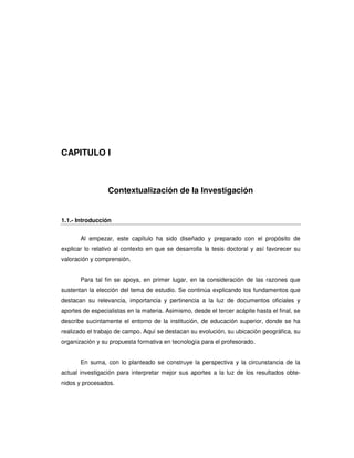 CAPITULO I



                  Contextualización de la Investigación


1.1.- Introducción


       Al empezar, este capítulo ha sido diseñado y preparado con el propósito de
explicar lo relativo al contexto en que se desarrolla la tesis doctoral y así favorecer su
valoración y comprensión.


       Para tal fin se apoya, en primer lugar, en la consideración de las razones que
sustentan la elección del tema de estudio. Se continúa explicando los fundamentos que
destacan su relevancia, importancia y pertinencia a la luz de documentos oficiales y
aportes de especialistas en la materia. Asimismo, desde el tercer acápite hasta el final, se
describe sucintamente el entorno de la institución, de educación superior, donde se ha
realizado el trabajo de campo. Aquí se destacan su evolución, su ubicación geográfica, su
organización y su propuesta formativa en tecnología para el profesorado.


       En suma, con lo planteado se construye la perspectiva y la circunstancia de la
actual investigación para interpretar mejor sus aportes a la luz de los resultados obte-
nidos y procesados.
 