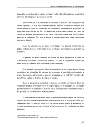 Capítulo III: Desarrollo metodológico de la investigación



desarrollar un verdadero proyecto de formación multimedia del profesorado universitario
con miras a la Integración Curricular de las TIC


           Dependiendo de la manipulación de variables se trata de una investigación de
índole explicativa, ya que está pretende describir, analizar y valorar los factores que
hacen posible la formación multimedia del profesorado universitario en el proceso de
Integración Curricular de las TIC. Su objetivo es explicar dicho proceso así como las
causas particulares que representan los retos y las expectativas para su concreción,
evolución y evaluación. Con esto se busca la generalización hacia otras instituciones
educativas del país.


           Según la naturaleza de los datos recolectados y su posterior tratamiento, se
trabaja en base al diseño multimétodo donde se integran las metodologías cuantitativa y
cualitativa.


           Lo primero se realiza mediante el análisis de datos, recopilados a través de
cuestionarios a docentes, con el SPSS1 (versión 15.0), con el propósito de obtener una
visión estática (fotografía) de la realidad del objeto de estudio.


           En lo segundo convergen las fichas de observación de las infraestructuras física y
tecnológica, las fotografías del campus, las entrevistas a autoridades universitarias y
grupos de discusión con profesores que son analizadas con el NUD*IST2 (versión 6.0),
con el fin de explicar la dinámica del objeto de estudio.

           Desde la perspectiva cuantitativa se trata de un estudio correlacional donde se
relacionan variables concretas a través de un previo proceso de selección. La correlación
permite establecer la gradación en que dos o más variables están relacionadas entre sí
sin que esto sea una explicación de su causalidad.


           La relación entre las variables, según la puntuación obtenida, puede ser: positiva o
negativa en sentido general pero también se puede especificar si una de las dos es alta,
moderada o baja. La relación se da con los mismos sujetos objeto de estudio en un
contexto semejante que puntúan en base a los instrumentos de recolección de datos
aplicados.


1
    Statistical Product Service Solution
2
    Non-numerical Unstructured Data * Indexin Searching Theorizing.


                                                                                                          317
 
