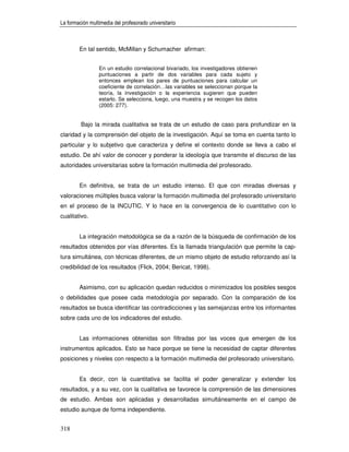 La formación multimedia del profesorado universitario



        En tal sentido, McMillan y Schumacher afirman:


                 En un estudio correlacional bivariado, los investigadores obtienen
                 puntuaciones a partir de dos variables para cada sujeto y
                 entonces emplean los pares de puntuaciones para calcular un
                 coeficiente de correlación…las variables se seleccionan porque la
                 teoría, la investigación o la experiencia sugieren que pueden
                 estarlo. Se selecciona, luego, una muestra y se recogen los datos
                 (2005: 277).


         Bajo la mirada cualitativa se trata de un estudio de caso para profundizar en la
claridad y la comprensión del objeto de la investigación. Aquí se toma en cuenta tanto lo
particular y lo subjetivo que caracteriza y define el contexto donde se lleva a cabo el
estudio. De ahí valor de conocer y ponderar la ideología que transmite el discurso de las
autoridades universitarias sobre la formación multimedia del profesorado.


        En definitiva, se trata de un estudio intenso. El que con miradas diversas y
valoraciones múltiples busca valorar la formación multimedia del profesorado universitario
en el proceso de la INCUTIC. Y lo hace en la convergencia de lo cuantitativo con lo
cualitativo.


        La integración metodológica se da a razón de la búsqueda de confirmación de los
resultados obtenidos por vías diferentes. Es la llamada triangulación que permite la cap-
tura simultánea, con técnicas diferentes, de un mismo objeto de estudio reforzando así la
credibilidad de los resultados (Flick, 2004; Bericat, 1998).


        Asimismo, con su aplicación quedan reducidos o minimizados los posibles sesgos
o debilidades que posee cada metodología por separado. Con la comparación de los
resultados se busca identificar las contradicciones y las semejanzas entre los informantes
sobre cada uno de los indicadores del estudio.


        Las informaciones obtenidas son filtradas por las voces que emergen de los
instrumentos aplicados. Esto se hace porque se tiene la necesidad de captar diferentes
posiciones y niveles con respecto a la formación multimedia del profesorado universitario.


        Es decir, con la cuantitativa se facilita el poder generalizar y extender los
resultados, y a su vez, con la cualitativa se favorece la comprensión de las dimensiones
de estudio. Ambas son aplicadas y desarrolladas simultáneamente en el campo de
estudio aunque de forma independiente.


318
 