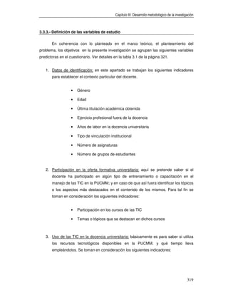 Capítulo III: Desarrollo metodológico de la investigación



3.3.3.- Definición de las variables de estudio


       En coherencia con lo planteado en el marco teórico, el planteamiento del
problema, los objetivos en la presente investigación se agrupan las siguientes variables
predictoras en el cuestionario. Ver detalles en la tabla 3.1 de la página 321.


   1. Datos de identificación: en este apartado se trabajan los siguientes indicadores
       para establecer el contexto particular del docente.


                   •   Género

                   •   Edad

                   •   Última titulación académica obtenida

                   •   Ejercicio profesional fuera de la docencia

                   •   Años de labor en la docencia universitaria

                   •   Tipo de vinculación institucional

                   •   Número de asignaturas

                   •   Número de grupos de estudiantes



   2. Participación en la oferta formativa universitaria: aquí se pretende saber si el
       docente ha participado en algún tipo de entrenamiento o capacitación en el
       manejo de las TIC en la PUCMM; y en caso de que así fuera identificar los tópicos
       o los aspectos más destacados en el contenido de los mismos. Para tal fin se
       toman en consideración los siguientes indicadores:


                   •   Participación en los cursos de las TIC

                   •   Temas o tópicos que se destacan en dichos cursos



   3. Uso de las TIC en la docencia universitaria: básicamente es para saber si utiliza
       los recursos tecnológicos disponibles en la PUCMM, y qué tiempo lleva
       empleándolos. Se toman en consideración los siguientes indicadores:




                                                                                                  319
 