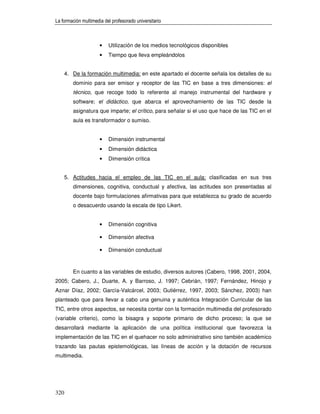 La formación multimedia del profesorado universitario



                      •   Utilización de los medios tecnológicos disponibles
                      •   Tiempo que lleva empleándolos


      4. De la formación multimedia: en este apartado el docente señala los detalles de su
         dominio para ser emisor y receptor de las TIC en base a tres dimensiones: el
         técnico, que recoge todo lo referente al manejo instrumental del hardware y
         software; el didáctico, que abarca el aprovechamiento de las TIC desde la
         asignatura que imparte; el crítico, para señalar si el uso que hace de las TIC en el
         aula es transformador o sumiso.


                      •   Dimensión instrumental
                      •   Dimensión didáctica
                      •   Dimensión crítica


      5. Actitudes hacia el empleo de las TIC en el aula: clasificadas en sus tres
         dimensiones, cognitiva, conductual y afectiva, las actitudes son presentadas al
         docente bajo formulaciones afirmativas para que establezca su grado de acuerdo
         o desacuerdo usando la escala de tipo Likert.


                      •   Dimensión cognitiva

                      •   Dimensión afectiva

                      •   Dimensión conductual



         En cuanto a las variables de estudio, diversos autores (Cabero, 1998, 2001, 2004,
2005; Cabero, J., Duarte, A. y Barroso, J. 1997; Cebrián, 1997; Fernández, Hinojo y
Aznar Díaz, 2002; García-Valcárcel, 2003; Gutiérrez, 1997, 2003; Sánchez, 2003) han
planteado que para llevar a cabo una genuina y auténtica Integración Curricular de las
TIC, entre otros aspectos, se necesita contar con la formación multimedia del profesorado
(variable criterio), como la bisagra y soporte primario de dicho proceso; la que se
desarrollará mediante la aplicación de una política institucional que favorezca la
implementación de las TIC en el quehacer no solo administrativo sino también académico
trazando las pautas epistemológicas, las líneas de acción y la dotación de recursos
multimedia.




320
 