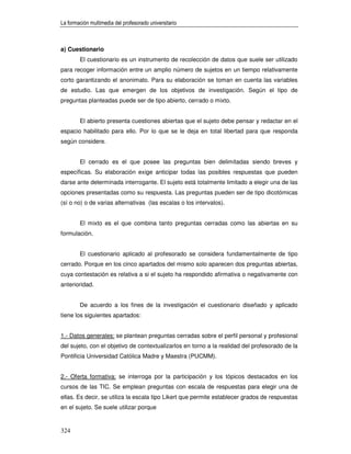 La formación multimedia del profesorado universitario



a) Cuestionario
        El cuestionario es un instrumento de recolección de datos que suele ser utilizado
para recoger información entre un amplio número de sujetos en un tiempo relativamente
corto garantizando el anonimato. Para su elaboración se toman en cuenta las variables
de estudio. Las que emergen de los objetivos de investigación. Según el tipo de
preguntas planteadas puede ser de tipo abierto, cerrado o mixto.


        El abierto presenta cuestiones abiertas que el sujeto debe pensar y redactar en el
espacio habilitado para ello. Por lo que se le deja en total libertad para que responda
según considere.


        El cerrado es el que posee las preguntas bien delimitadas siendo breves y
específicas. Su elaboración exige anticipar todas las posibles respuestas que pueden
darse ante determinada interrogante. El sujeto está totalmente limitado a elegir una de las
opciones presentadas como su respuesta. Las preguntas pueden ser de tipo dicotómicas
(sí o no) o de varias alternativas (las escalas o los intervalos).


        El mixto es el que combina tanto preguntas cerradas como las abiertas en su
formulación.


        El cuestionario aplicado al profesorado se considera fundamentalmente de tipo
cerrado. Porque en los cinco apartados del mismo solo aparecen dos preguntas abiertas,
cuya contestación es relativa a si el sujeto ha respondido afirmativa o negativamente con
anterioridad.


        De acuerdo a los fines de la investigación el cuestionario diseñado y aplicado
tiene los siguientes apartados:


1.- Datos generales: se plantean preguntas cerradas sobre el perfil personal y profesional
del sujeto, con el objetivo de contextualizarlos en torno a la realidad del profesorado de la
Pontificia Universidad Católica Madre y Maestra (PUCMM).


2.- Oferta formativa: se interroga por la participación y los tópicos destacados en los
cursos de las TIC. Se emplean preguntas con escala de respuestas para elegir una de
ellas. Es decir, se utiliza la escala tipo Likert que permite establecer grados de respuestas
en el sujeto. Se suele utilizar porque


324
 