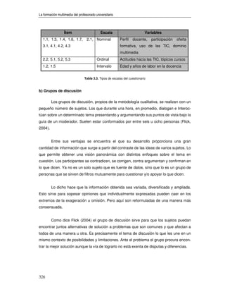 La formación multimedia del profesorado universitario



                 Ítem                      Escala                          Variables
  1.1, 1.3, 1.4, 1.6, 1.7,        2.1, Nominal           Perfil   docente,     participación   oferta
  3.1, 4.1, 4.2, 4.3                                     formativa, uso de las TIC, dominio
                                                         multimedia
  2.2, 5.1, 5.2, 5.3                     Ordinal         Actitudes hacia las TIC, tópicos cursos
  1.2, 1.5                               Intervalo       Edad y años de labor en la docencia


                                Tabla 3.3. Tipos de escalas del cuestionario



b) Grupos de discusión

         Los grupos de discusión, propios de la metodología cualitativa, se realizan con un
pequeño número de sujetos. Los que durante una hora, en promedio, dialogan e Interoc-
túan sobre un determinado tema presentando y argumentando sus puntos de vista bajo la
guía de un moderador. Suelen estar conformados por entre seis u ocho personas (Flick,
2004).


         Entre sus ventajas se encuentra el que su desarrollo proporciona una gran
cantidad de información que surge a partir del contraste de las ideas de varios sujetos. Lo
que permite obtener una visión panorámica con distintos enfoques sobre el tema en
cuestión. Los participantes se contradicen, se corrigen, contra argumentan y confirman en
lo que dicen. Ya no es un solo sujeto que es fuente de datos, sino que lo es un grupo de
personas que se sirven de filtros mutuamente para cuestionar y/o apoyar lo que dicen.


         Lo dicho hace que la información obtenida sea variada, diversificada y ampliada.
Esto sirve para sopesar opiniones que individualmente expresadas pueden caer en los
extremos de la exageración u omisión. Pero aquí son reformuladas de una manera más
consensuada.


         Como dice Flick (2004) el grupo de discusión sirve para que los sujetos puedan
encontrar juntos alternativas de solución a problemas que son comunes y que afectan a
todos de una manera u otra. Es precisamente el tema de discusión lo que les une en un
mismo contexto de posibilidades y limitaciones. Ante el problema el grupo procura encon-
trar la mejor solución aunque la vía de lograrlo no está exenta de disputas y diferencias.




326
 