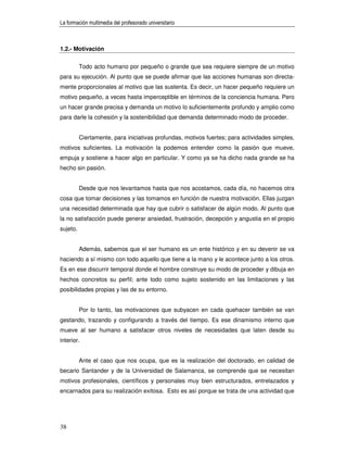 La formación multimedia del profesorado universitario



1.2.- Motivación


          Todo acto humano por pequeño o grande que sea requiere siempre de un motivo
para su ejecución. Al punto que se puede afirmar que las acciones humanas son directa-
mente proporcionales al motivo que las sustenta. Es decir, un hacer pequeño requiere un
motivo pequeño, a veces hasta imperceptible en términos de la conciencia humana. Pero
un hacer grande precisa y demanda un motivo lo suficientemente profundo y amplio como
para darle la cohesión y la sostenibilidad que demanda determinado modo de proceder.


          Ciertamente, para iniciativas profundas, motivos fuertes; para actividades simples,
motivos suficientes. La motivación la podemos entender como la pasión que mueve,
empuja y sostiene a hacer algo en particular. Y como ya se ha dicho nada grande se ha
hecho sin pasión.


          Desde que nos levantamos hasta que nos acostamos, cada día, no hacemos otra
cosa que tomar decisiones y las tomamos en función de nuestra motivación. Ellas juzgan
una necesidad determinada que hay que cubrir o satisfacer de algún modo. Al punto que
la no satisfacción puede generar ansiedad, frustración, decepción y angustia en el propio
sujeto.


          Además, sabemos que el ser humano es un ente histórico y en su devenir se va
haciendo a sí mismo con todo aquello que tiene a la mano y le acontece junto a los otros.
Es en ese discurrir temporal donde el hombre construye su modo de proceder y dibuja en
hechos concretos su perfil; ante todo como sujeto sostenido en las limitaciones y las
posibilidades propias y las de su entorno.


          Por lo tanto, las motivaciones que subyacen en cada quehacer también se van
gestando, trazando y configurando a través del tiempo. Es ese dinamismo interno que
mueve al ser humano a satisfacer otros niveles de necesidades que laten desde su
interior.


          Ante el caso que nos ocupa, que es la realización del doctorado, en calidad de
becario Santander y de la Universidad de Salamanca, se comprende que se necesitan
motivos profesionales, científicos y personales muy bien estructurados, entrelazados y
encarnados para su realización exitosa. Esto es así porque se trata de una actividad que




38
 