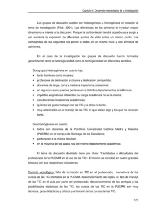 Capítulo III: Desarrollo metodológico de la investigación



       Los grupos de discusión pueden ser heterogéneos u homogéneos en relación al
tema de investigación (Flick, 2004). Las diferencias en los primeros le inyectan mayor
dinamismo e interés a la discusión. Porque la confrontación tendrá ocasión para surgir y
así aumenta la expresión de diferentes puntos de vista sobre un mismo punto. Las
semejanzas de los segundos los ponen a todos en un mismo nivel y con similitud de
opiniones.


       En el caso de la investigación los grupos de discusión fueron formados
garantizando tanto la heterogeneidad como la homogeneidad en diferentes sentidos.


   Son grupos heterogéneos en cuanto hay:
   •   tanto hombres como mujeres;
   •   profesores de dedicación exclusiva y dedicación compartida;
   •   docentes de larga, corta y mediana trayectoria profesional;
   •   en algunos casos quienes pertenecen a distintos departamentos académicos;
   •   imparten asignaturas diferentes; su carga académica no es la misma;
   •   con diferentes titulaciones académicas;
   •   quienes les gusta trabajar con las TIC y a otros no tanto;
   •   muy adiestrados en el manejo de las TIC, lo que saben algo y los que no conocen
       tanto.


   Son homogéneos en cuanto:
   •   todos son docentes de la Pontificia Universidad Católica Madre y Maestra
       (PUCMM) en el campus de Santiago de los Caballeros;
   •   pertenecen a la misma facultad;
   •   en la mayoría de los casos hay del mismo departamento académico.


       El tema de discusión diseñado tiene por título: “Facilidades y dificultades del
profesorado de la PUCMM en el uso de las TIC”. El mismo se concibió en cuatro grandes
bloques con sus respectivos indicadores:


Dominio tecnológico: falta de formación en TIC en el profesorado, monotonía de los
cursos de las TIC ofertados en la PUCMM, desconocimiento del inglés, el tipo de manejo
de las TIC en el aula por parte del profesorado, desconocimiento de las ventajas y las
posibilidades didácticas de las TIC, los cursos de las TIC en la PUCMM son muy
técnicos, poco didácticos y críticos y el horario de los cursos de las TIC.


                                                                                                  327
 
