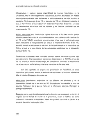 La formación multimedia del profesorado universitario



Infraestructura y equipos: escasa disponibilidad de recursos tecnológicos en la
universidad, falta de software pertinente y actualizado, ausencia de una sala con medios
tecnológicos donde llevar a los estudiantes, la estructura física de las aulas dificultan el
uso de las TIC, la ausencia de las TIC en las aulas, las TIC son difíciles de transportar al
aula, la disponibilidad exclusiva de un solo medio tecnológico, falta de acceso a una sala
de computadoras actualizada para los docentes y los cambios constantes que se
producen en las TIC.


Política institucional: baja cobertura de soporte técnico de la PUCMM, limitada gestión
administrativa en la dotación de recursos tecnológicos, poco contacto con la coordinación
en TIC en la PUCMM, carencia de una comunidad virtual para el profesorado, poco
apoyo institucional al trabajo docente que procura la Integración Curricular de las TIC,
excesivo número de estudiantes en las aulas, el uso mercantilista en la inserción de las
TIC en el aula y el poco interés de las autoridades académicas por la integración
curricular de las TIC.


Situación del profesorado: poca motivación docente, falta de tiempo del docente, bajo
aprovechamiento del profesorado de los recursos disponibles en la PUCMM, el uso de
las TIC en el aula absorbe mucho tiempo, los compromisos familiares, la desconfianza
del profesorado en las TIC e inseguridad en el manejo de las TIC en el aula


        Con tales apartados se preparó una presentación en PowerPoint, de cinco
diapositivas, para ponerla durante el desarrollo de la actividad. Su duración osciló entre
45 a 60 minutos. El esquema de reunión fue:


Introducción: presentación. Explicación de los objetivos del encuentro y de la
investigación. Detalle de lo que son las TIC. Comunicación de grabación y toma de
apuntes. Notificación de lo que se haría con la información obtenida. Motivación a
participar abiertamente.


Desarrollo: se va pasando cada diapositiva y los docentes van expresando su opinión al
respecto con la libertad de disentir de lo presentado, añadir o modificar así como
confirmar o contradecir al compañero. Según se agotaban los turnos se pasaba a la
siguiente diapositiva hasta verlas todas.




328
 