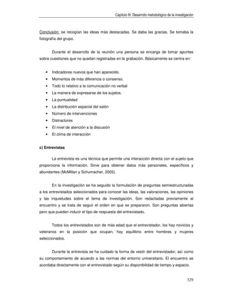 Capítulo III: Desarrollo metodológico de la investigación



Conclusión: se recogían las ideas más destacadas. Se daba las gracias. Se tomaba la
fotografía del grupo.


       Durante el desarrollo de la reunión una persona se encarga de tomar apuntes
sobre cuestiones que no quedan registradas en la grabación. Básicamente se centra en:


   •   Indicadores nuevos que han aparecido.
   •   Momentos de más diferencia o consenso.
   •   Todo lo relativo a la comunicación no verbal
   •   La manera de expresarse de los sujetos.
   •   La puntualidad
   •   La distribución espacial del salón
   •   Número de intervenciones
   •   Distractores
   •   El nivel de atención a la discusión
   •   El clima de interacción


c) Entrevistas

       La entrevista es una técnica que permite una interacción directa con el sujeto que
proporciona la información. Sirve para obtener datos más personales, específicos y
abundantes (McMillan y Schumacher, 2005).


       En la investigación se ha seguido la formulación de preguntas semiestructuradas
a los entrevistados seleccionados para conocer las ideas, las valoraciones, las opiniones
y las inquietudes sobre el tema de investigación. Son redactadas previamente al
encuentro y se trata de seguir el orden en que se prepararon. Son preguntas abiertas
pero que pueden inducir el tipo de respuesta del entrevistado.


       Todos los entrevistados son de más edad que el entrevistador, los hay novicios y
veteranos en la posición que ocupan, hay equilibrio entre hombres y mujeres
seleccionados.


       Durante la entrevista se ha cuidado la forma de vestir del entrevistador, así como
su comportamiento de acuerdo a las normas del entorno universitario. El encuentro se
acordaba directamente con el entrevistado según su disponibilidad de tiempo y espacio.


                                                                                                 329
 