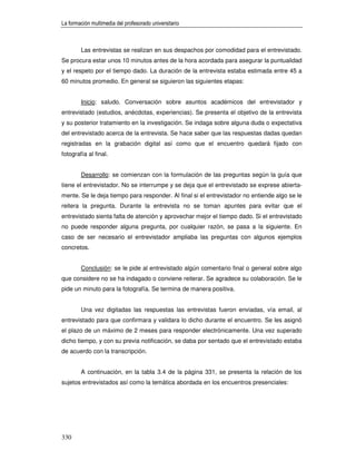 La formación multimedia del profesorado universitario



        Las entrevistas se realizan en sus despachos por comodidad para el entrevistado.
Se procura estar unos 10 minutos antes de la hora acordada para asegurar la puntualidad
y el respeto por el tiempo dado. La duración de la entrevista estaba estimada entre 45 a
60 minutos promedio. En general se siguieron las siguientes etapas:


        Inicio: saludo. Conversación sobre asuntos académicos del entrevistador y
entrevistado (estudios, anécdotas, experiencias). Se presenta el objetivo de la entrevista
y su posterior tratamiento en la investigación. Se indaga sobre alguna duda o expectativa
del entrevistado acerca de la entrevista. Se hace saber que las respuestas dadas quedan
registradas en la grabación digital así como que el encuentro quedará fijado con
fotografía al final.


        Desarrollo: se comienzan con la formulación de las preguntas según la guía que
tiene el entrevistador. No se interrumpe y se deja que el entrevistado se exprese abierta-
mente. Se le deja tiempo para responder. Al final si el entrevistador no entiende algo se le
reitera la pregunta. Durante la entrevista no se toman apuntes para evitar que el
entrevistado sienta falta de atención y aprovechar mejor el tiempo dado. Si el entrevistado
no puede responder alguna pregunta, por cualquier razón, se pasa a la siguiente. En
caso de ser necesario el entrevistador ampliaba las preguntas con algunos ejemplos
concretos.


        Conclusión: se le pide al entrevistado algún comentario final o general sobre algo
que considere no se ha indagado o conviene reiterar. Se agradece su colaboración. Se le
pide un minuto para la fotografía. Se termina de manera positiva.


        Una vez digitadas las respuestas las entrevistas fueron enviadas, vía email, al
entrevistado para que confirmara y validara lo dicho durante el encuentro. Se les asignó
el plazo de un máximo de 2 meses para responder electrónicamente. Una vez superado
dicho tiempo, y con su previa notificación, se daba por sentado que el entrevistado estaba
de acuerdo con la transcripción.


        A continuación, en la tabla 3.4 de la página 331, se presenta la relación de los
sujetos entrevistados así como la temática abordada en los encuentros presenciales:




330
 