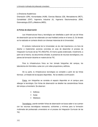 La formación multimedia del profesorado universitario



c) Directores Académicos:
Orientación (ORI), Humanidades (HUM), Ciencias Básicas (CB), Mercadotecnia (MCT),
Contabilidad (CNT), Ingeniería Industrial (II), Ingeniería Electromecánica (IEM),
Estomatología (EST) y Medicina (MED).



d) Fichas de observación

        Las infraestructuras física y tecnológica son detalladas a partir del uso de fichas
de observación que se han elaborado con esa finalidad (verlas en el anexo 3). Su llenado
se ha realizado en contacto directo con diversas instancias de la Universidad.


        El contexto institucional de la Universidad, es de vital importancia a la hora de
diseñar e implementar acciones concretas en aras de desarrollar el proceso de
Integración Curricular de las TIC (INCUTIC). El mismo queda evidenciado, inicialmente, a
partir de la historia, los documentos oficiales, la presencia de recursos tecnológicos y los
planes de formación docente en materia de las TIC.


        Para la infraestructura física se han tomado fotografías del campus, los
laboratorios de informática, aulas con y sin video proyectores y edificios.


        De su parte, la infraestructura tecnológica se completó a partir de las fichas
técnicas y el listado de los equipos disponibles. Así se detalla a continuación:


        Física: con fotografías se constata el espacio disponible en el campus para
albergar la tecnología. Con fichas de observación se detallan las características físicas
del campus universitario. Se observan:


                      •   Edificios
                      •   Aulas
                      •   Mobiliario


        Tecnológica: usando también fichas de observación se busca saber si se cuentan
con los recursos tecnológicos necesarios, suficientes y mínimos para la formación
multimedia del profesorado universitario en el proceso de Integración Curricular de las
TIC.



332
 