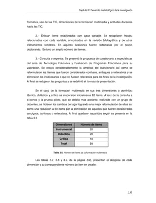 Capítulo III: Desarrollo metodológico de la investigación



formativa, uso de las TIC, dimensiones de la formación multimedia y actitudes docentes
hacia las TIC.


       2.- Enlistar ítems relacionados con cada variable. Se recopilaron frases,
relacionadas con cada variable, encontradas en la revisión bibliográfica y de otros
instrumentos similares. En algunas ocasiones fueron redactadas por el propio
doctorando. Se tuvo un amplio número de ítemes.


       3.- Consulta a expertos. Se presentó la propuesta de cuestionario a especialistas
del área de Tecnología Educativa y Evaluación de Programas Educativos para su
valoración. Se redujo considerablemente la amplitud del cuestionario así como se
reformularon los ítemes que fueron considerados confusos, ambiguos o reiterativos y se
eliminaron los innecesarios o que no fuesen relevantes para los fines de la investigación.
Al final se redujeron las preguntas y se redefinió el formato de presentación.


       En el caso de la formación multimedia en sus tres dimensiones o dominios:
técnico, didáctico y crítico se elaboraron inicialmente 82 ítems. A raíz de la consulta a
expertos y la prueba piloto, que se detalla más adelante, realizada con un grupo de
docentes, se hicieron los cambios de lugar logrando una mejor reformulación de ellas así
como una reducción a 50 ítems por la eliminación de aquellos que fueron considerados
ambiguos, confusos o reiterativos. Al final quedaron repartidos según se presenta en la
tabla 3.6

                         Dimensiones              Número de ítems
                         Instrumental                      20
                           Didáctica                       20
                             Crítica                       18
                              Total                        58


                       Tabla 3.6. Número de ítems de la formación multimedia


       Las tablas 3.7, 3.8 y 3.9, de la página 336, presentan el desglose de cada
dimensión y su correspondiente número de ítem en detalle:




                                                                                                    335
 
