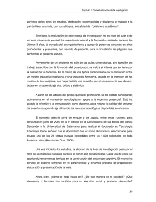 Capítulo I: Contextualización de la investigación



conlleva varios años de estudios, dedicación, sistematicidad y disciplina de trabajo a la
par de llevar una vida, con sus altibajos, en calidad de “prisionero académico”.


       En efecto, la realización de este trabajo de investigación no es fruto del azar o de
un acto meramente puntual. La experiencia laboral y la formación realizada, durante los
últimos 8 años, al compás del acompañamiento y apoyo de personas cercanas en años
precedentes y presentes, han servido de placenta para ir cincelando las páginas que
conforman el presente estudio.


       Proveniente de un ambiente no sólo de las aulas universitarias, sino también del
trabajo específico con la formación del profesorado, se valora el interés que se tiene por
la calidad de la docencia. En el marco de una época caracterizada por la transición entre
un modelo educativo tradicional y una propuesta formativa, basada en la inserción de los
medios de tecnológicos, que haga factible una relación con el conocimiento que desem-
boque en un aprendizaje vital, crítico y sistémico.


       A partir de los albores del propio quehacer profesional, se ha estado participando
activamente en el manejo de tecnologías en apoyo a la docencia presencial. Esto ha
guiado la reflexión y la preocupación, como docente, para mejorar la calidad del proceso
de enseñanza-aprendizaje utilizando los recursos tecnológicos disponibles en el centro.


       El contexto descrito sirve de empuje y de zapata, entre otras razones, para
concursar en junio de 2005 en la V edición de la Convocatoria de las Becas del Banco
Santander y la Universidad de Salamanca para realizar el doctorado en Tecnología
Educativa. Cabe señalar que el doctorando fue el único dominicano seleccionado para
ocupar una de las 26 plazas nuevas concedidas entre las 1,598 solicitudes de toda
América Latina (Hernández Díaz, 2006).


       Una vez iniciados los estudios, la elección de la línea de investigación pasó por el
filtro de las materias cursadas durante el primer año del doctorado. Cada una de ellas fue
aportando herramientas teóricas en la construcción del andamiaje cognitivo. El mismo ha
servido de soporte científico en el parsimonioso y dinámico proceso de preparación,
elaboración y presentación de la tesis.


       Ahora bien, ¿cómo se llegó hasta ahí? ¿De qué manera se le concibió? ¿Qué
elementos o factores han incidido para su elección inicial y posterior desarrollo?


                                                                                                    39
 