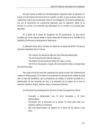 Capítulo III: Desarrollo metodológico de la investigación



       De esta manera se obtiene la retroalimentación necesaria sobre la valoración en
cuanto a la formulación del instrumento en cuestión, es decir, lo que se quiere saber si el
cuestionario mide lo que se pretende medir en la investigación. Se hace la salvedad que,
una vez el instrumento fue nuevamente depurado, para su aplicación válida no se
tomaron en cuenta a los docentes que participaron en su revisión en la prueba piloto
ejecutada.


       En el plazo de 2 meses se recogieron los 40 cuestionarios, los que fueron
enviados por correo expreso desde el Centro Desarrollo Profesoral de la PUCMM en la
República Dominicana al doctorando en Salamanca.


       b) Selección de los ítems. Tal paso se realizó con el apoyo del SPSS 15.0 para la
valoración estadística de los mismos:


                 * Se invierten los valores de cada ítem de contenido desfavorable.
                 * Se suma la puntuación total de cada juez.
                 * Se ordenan las puntuaciones totales de mayor a menor.
                 * Se forman dos grupos: el grupo alto (puntuaciones altas) y el grupo bajo
(puntuaciones baja).


       Para cada uno de los ítems del cuestionario se calcula el valor t de la diferencia de
medias en ambos grupos. En el anexo 6 se presentan los valores de las medias de cada
ítem, el valor del estadístico t de la comparación de medias, el carácter favorable (F) o
desfavorable (D) del contenido del ítem y la dimensión de la actitud con el que se
relaciona: Cognitivo (Cogni), Afectivo (Afec) y Conductual (Conduc).


       A continuación se preseleccionaron 30 ítems en base los siguientes criterios:


             -   Favorable y desfavorable: hay 15 items favorables y 15 ítems
                 desfavorables.
             -   Vinculación con la dimensión de la actitud: 10 items para cada una:
                 cognitiva, afectiva y conductual.
             -   Alto nivel discriminatorio: se eligieron los 4 ítems con los valores t más
                 altos.




                                                                                                   337
 