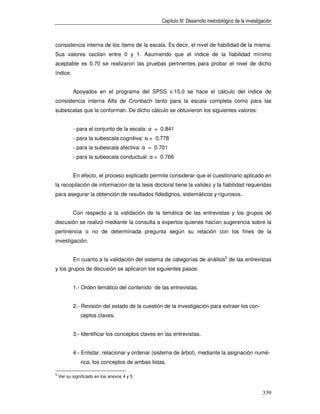 Capítulo III: Desarrollo metodológico de la investigación



consistencia interna de los ítems de la escala. Es decir, el nivel de fiabilidad de la misma.
Sus valores oscilan entre 0 y 1. Asumiendo que el índice de la fiabilidad mínimo
aceptable es 0.70 se realizaron las pruebas pertinentes para probar el nivel de dicho
índice.


           Apoyados en el programa del SPSS v.15.0 se hace el cálculo del índice de
consistencia interna Alfa de Cronbach tanto para la escala completa como para las
subescalas que la conforman. De dicho cálculo se obtuvieron los siguientes valores:


           - para el conjunto de la escala: α = 0.841
           - para la subescala cognitiva: α = 0.778
           - para la subescala afectiva: α = 0.701
           - para la subescala conductual: α = 0.766


           En efecto, el proceso explicado permite considerar que el cuestionario aplicado en
la recopilación de información de la tesis doctoral tiene la validez y la fiabilidad requeridas
para asegurar la obtención de resultados fidedignos, sistemáticos y rigurosos.


           Con respecto a la validación de la temática de las entrevistas y los grupos de
discusión se realizó mediante la consulta a expertos quienes hacían sugerencia sobre la
pertinencia o no de determinada pregunta según su relación con los fines de la
investigación.


           En cuanto a la validación del sistema de categorías de análisis5 de las entrevistas
y los grupos de discusión se aplicaron los siguientes pasos:


           1.- Orden temático del contenido de las entrevistas.


           2.- Revisión del estado de la cuestión de la investigación para extraer los con-
               ceptos claves.


           3.- Identificar los conceptos claves en las entrevistas.


           4.- Enlistar, relacionar y ordenar (sistema de árbol), mediante la asignación numé-
               rica, los conceptos de ambas listas.

5
    Ver su significado en los anexos 4 y 5


                                                                                                     339
 