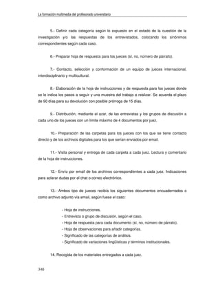 La formación multimedia del profesorado universitario



        5.- Definir cada categoría según lo expuesto en el estado de la cuestión de la
investigación y/o las respuestas de los entrevistados, colocando los sinónimos
correspondientes según cada caso.


        6.- Preparar hoja de respuesta para los jueces (sí, no, número de párrafo).


        7.- Contacto, selección y conformación de un equipo de jueces internacional,
interdisciplinario y multicultural.


        8.- Elaboración de la hoja de instrucciones y de respuesta para los jueces donde
se le indica los pasos a seguir y una muestra del trabajo a realizar. Se acuerda el plazo
de 90 días para su devolución con posible prórroga de 15 días.


        9.- Distribución, mediante el azar, de las entrevistas y los grupos de discusión a
cada uno de los jueces con un límite máximo de 4 documentos por juez.


        10.- Preparación de las carpetas para los jueces con los que se tiene contacto
directo y de los archivos digitales para los que serían enviados por email.


        11.- Visita personal y entrega de cada carpeta a cada juez. Lectura y comentario
de la hoja de instrucciones.


        12.- Envío por email de los archivos correspondientes a cada juez. Indicaciones
para aclarar dudas por el chat o correo electrónico.


        13.- Ambos tipo de jueces recibía los siguientes documentos encuadernados o
como archivo adjunto vía email, según fuese el caso:


                 - Hoja de instrucciones.
                 - Entrevista o grupo de discusión, según el caso.
                 - Hoja de respuesta para cada documento (sí, no, número de párrafo).
                 - Hoja de observaciones para añadir categorías.
                 - Significado de las categorías de análisis.
                 - Significado de variaciones lingüísticas y términos institucionales.


        14. Recogida de los materiales entregados a cada juez.


340
 