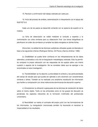 Capítulo III: Desarrollo metodológico de la investigación



        15. Revisión y confirmación del trabajo realizado por cada juez.


        16. Inicio del proceso de análisis, sistematización e interpretación con el apoyo del
NUD*IST 6.0.


        Cada uno de los pasos se desarrolló contando con la asesoría de experto en la
materia.


        La ficha de observación se validó mediante la consulta a expertos y la
confrontación con otras similares para su elaboración final. Las tomas fotográficas se
planificaron en orden de corroborar y/o ampliar los datos recogidos en dichas fichas.


        Ahora bien, la calidad de las técnicas cualitativas utilizadas queda corroborada en
base a los siguientes criterios (Rodríguez Gómez, Gil Flores y García Jiménez: 1996):


        a) Credibilidad: se puede tener confianza en las interpretaciones de los datos
obtenidos y analizados a raíz de la triangulación metodológica realizada. Esto ha permiti-
do comparar la propia valoración con las respuestas de los sujetos sobre una misma
cuestión o aspecto de la investigación. No se constatan datos que se opongan a los
encontrados en esta investigación.


        b) Transferibilidad: se ha descrito a profundidad el contexto y las particularidades
del campo de estudio para que pueda ser aplicado a otro escenario con características
similares o afines. También se ha realizado una amplísima recolección de información
que facilite su comparación con otras instituciones dominicanas de educación superior.


        c) Consistencia: la utilización superpuesta de las técnicas de recolección de datos
sobre el mismo objeto. Tanto en las entrevistas como en los grupos de discusión se
ponderaba los aspectos relevantes de la formación multimedia del profesorado
universitario.


        d) Neutralidad: se realiza el contraste del propio juicio con las formulaciones de
los informantes. La triangulación mencionada también ha favorecido el mantener la
imparcialidad en los resultados.




                                                                                                  341
 
