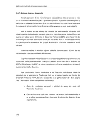 La formación multimedia del profesorado universitario



3.3.7.- Entrada al campo de estudio


        Para la aplicación de los instrumentos de recolección de datos el acceso se hizo
vía la Vicerrectoría Académica (VA), a quien se le presenta el proyecto de investigación y
se le pide su colaboración directa en dicho proceso facilitando los contactos de lugar para
la recogida de la información, teniendo siempre total apoyo de su parte para realizarlo.


        Por tal motivo, ella se encarga de canalizar los acercamientos requeridos con
otras instancias institucionales, decanos, directores y administrativos, de igual forma se
cuenta con todo el apoyo del Centro de Desarrollo Profesoral (CDP), quien ha servido de
mediador para canalizar las múltiples solicitudes requeridas. Con su asistencia se elaboró
la agenda para las entrevistas, los grupos de discusión y la toma fotográficas en el
campus.


        Sobre la marcha se hicieron algunos cambios, consensuados, a partir de las
circunstancias y las eventualidades del momento.


        Al profesorado se le ha contactado vía su Director Departamental quien recibe una
notificación oficial para tales fines. En el plazo previsto de un mes, del 29 de enero de
2007 al 28 de febrero de 2007, se estimó como tiempo suficiente para aplicar y recoger el
cuestionario entre los docentes.


        Los cuestionarios fueron distribuidos a los Directores Académicos desde la
secretaría de la Vicerrectoría Académica (VA) con el apoyo logístico del Centro de
Desarrollo Profesoral (CDP), tal como se describe en el gráfico número 3.4 de la página
345. Cada director recibió los siguientes documentos:


             •   Carta de introducción personal y solicitud de apoyo por parte del
                 Vicerrector Académico.


             •   Carta en la que se explica los intereses y el alcance de la investigación y
                 se le solicita su cooperación en el contacto directo con los docentes de su
                 departamento.




342
 