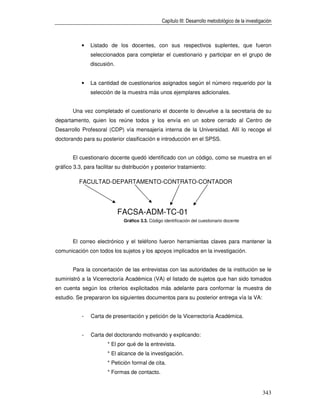 Capítulo III: Desarrollo metodológico de la investigación



           •   Listado de los docentes, con sus respectivos suplentes, que fueron
               seleccionados para completar el cuestionario y participar en el grupo de
               discusión.


           •   La cantidad de cuestionarios asignados según el número requerido por la
               selección de la muestra más unos ejemplares adicionales.


       Una vez completado el cuestionario el docente lo devuelve a la secretaria de su
departamento, quien los reúne todos y los envía en un sobre cerrado al Centro de
Desarrollo Profesoral (CDP) vía mensajería interna de la Universidad. Allí lo recoge el
doctorando para su posterior clasificación e introducción en el SPSS.


       El cuestionario docente quedó identificado con un código, como se muestra en el
gráfico 3.3, para facilitar su distribución y posterior tratamiento:

          FACULTAD-DEPARTAMENTO-CONTRATO-CONTADOR




                            FACSA-ADM-TC-01
                              Gráfico 3.3. Código identificación del cuestionario docente



       El correo electrónico y el teléfono fueron herramientas claves para mantener la
comunicación con todos los sujetos y los apoyos implicados en la investigación.


       Para la concertación de las entrevistas con las autoridades de la institución se le
suministró a la Vicerrectoría Académica (VA) el listado de sujetos que han sido tomados
en cuenta según los criterios explicitados más adelante para conformar la muestra de
estudio. Se prepararon los siguientes documentos para su posterior entrega vía la VA:


           -   Carta de presentación y petición de la Vicerrectoría Académica.


           -   Carta del doctorando motivando y explicando:
                       * El por qué de la entrevista.
                       * El alcance de la investigación.
                       * Petición formal de cita.
                       * Formas de contacto.


                                                                                                     343
 