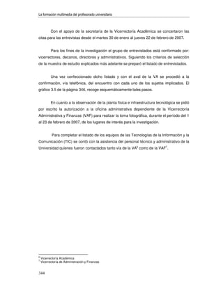La formación multimedia del profesorado universitario



           Con el apoyo de la secretaría de la Vicerrectoría Académica se concertaron las
citas para las entrevistas desde el martes 30 de enero al jueves 22 de febrero de 2007.


           Para los fines de la investigación el grupo de entrevistados está conformado por:
vicerrectores, decanos, directores y administrativos. Siguiendo los criterios de selección
de la muestra de estudio explicados más adelante se preparó el listado de entrevistados.


           Una vez confeccionado dicho listado y con el aval de la VA se procedió a la
confirmación, vía telefónica, del encuentro con cada uno de los sujetos implicados. El
gráfico 3.5 de la página 346, recoge esquemáticamente tales pasos.


           En cuanto a la observación de la planta física e infraestructura tecnológica se pidió
por escrito la autorización a la oficina administrativa dependiente de la Vicerrectoría
Administrativa y Finanzas (VAF) para realizar la toma fotográfica, durante el período del 1
al 23 de febrero de 2007, de los lugares de interés para la investigación.


           Para completar el listado de los equipos de las Tecnologías de la Información y la
Comunicación (TIC) se contó con la asistencia del personal técnico y administrativo de la
Universidad quienes fueron contactados tanto vía de la VA6 como de la VAF7.




6
    Vicerrectoría Académica
7
    Vicerrectoría de Administración y Finanzas


344
 