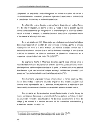 La formación multimedia del profesorado universitario



Comprender las respuestas a tales interrogantes nos facilita el situarnos no sólo en la
circunstancia histórica, académica, profesional y personal que circundan la realización de
la investigación sino también en su fuente motivacional.


           En tal sentido, en aras de dejar en claro el punto de partida, con carácter forma-
tivo, de esta investigación, se estima oportuno y valioso el traer a colación aquellas
contribuciones académicas que han generado el terreno fértil para el cultivo de la obser-
vación, el análisis, la reflexión y la ponderación ante la detección de un problema concre-
to del área de la Tecnología Educativa.


           En el año académico 2005-06 se realiza los estudios concernientes al período de
docencia del doctorado en cuestión. En este tiempo se comienza a perfilar el tema de
investigación con miras a la tesis doctoral. Las materias cursadas sirvieron para ir
depurando las distintas opciones que se tenía al momento hasta llegar al tema que nos
ocupa en la actualidad: la formación multimedia del profesorado universitario en el
proceso de Integración Curricular de las TIC (INCUTIC1).


           La asignatura Diseño de Materiales Didácticos aportó ideas relativas sobre la
necesidad de la formación del profesorado en todos los niveles, para cualificar su desem-
peño empleando las tecnologías accesibles de la época. Un docente con un alto grado de
analfabetismo digital hace imposible cualquier estrategia de innovación que tenga como
soporte las Tecnologías de la Información y la Comunicación (TIC2).


           Por el contrario, un profesor formado críticamente en el manejo creativo y didác-
tico de tales medios se convierte en piedra angular de toda iniciativa educativa que
conlleve el uso equilibrado de las TIC. Entonces, resulta promisorio el diseño de un plan
de formación permanente del profesorado que responda a tales cuestiones básicas.


           Por otra parte, en dicha asignatura se dejó fundamentado el hecho de que los
medios tecnológicos disponibles en una institución forman parte de su historia. Es decir,
su adquisición, remoción o actualización se ha ido dando paulatinamente a través del
tiempo y de acuerdo a la filosofía educativa de las autoridades administrativas y
académicas. Hay toda una evolución.



1
    En lo adelante dicho concepto puede aparecer sólo enunciado por sus siglas: INCUTIC
2
    En lo adelante dicho concepto puede aparecer sólo enunciado por sus siglas: TIC


40
 