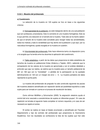 La formación multimedia del profesorado universitario



3.3.8.1.- Muestra del profesorado


a) Cuestionario
        La selección de la muestra en 120 sujetos se hizo en base a los siguientes
criterios:


        a) Homogeneidad de la población: se está trabajando dentro de una sub-población
que son profesores universitarios. Esto lo convierte en una muestra homogénea. Esto es
lo que permite una reducción en el tamaño de la muestra. Todo esto se ha hecho sabien-
do que el tamaño de la muestra está concebido para recoger todas las sensibilidades,
todos los matices y toda la variabilidad que hay dentro de la población y que aquí, por su
naturaleza homogénea, queda recogida en la muestra en cuestión.


        b) Voluntariedad del profesorado: Esto hace referencia tanto a la disposición como
a la acogida que ha tenido entre los docentes la aplicación del cuestionario.


        c) Tabla estadística: a partir de los datos que proporciona la tabla estadística de
tamaños de muestra en poblaciones finitas (Ardanny y Tejedor, 2001), sabiendo que la
extrapolación de los valores de la muestra es aproximada y con el análisis detallado y
profundo que aquí se realiza, se estima que la muestra para un tamaño poblacional de
681 en 160 que con la “mortalidad”                o pérdida de la participación se ha quedado
definitivamente en 120 con un margen de error + - 5. La muestra portadora de datos
representa la quinta parte.


        La muestra del profesorado de pregrado ha sido construida siguiendo las pautas
del muestreo aleatorio estratificado con reposición dando así posibilidad equitativa a cada
sujeto para ser tomado en cuenta en el proceso de recolección de datos.


        Como afirman McMillan y Schumacher (2005) “la asignación aleatoria ayuda al
control del error asociado a características de sujetos en diferentes grupos”. En caso de
repetición se tomaba el siguiente hasta completar el número requerido y en caso de ser
necesario se repetía el sorteo.


        El sorteo se realiza en base al listado enumerado y estratificado por Facultad,
Departamento y tipo de contrato del profesorado que proporciona la Vicerrectoría
Académica. Con los resultados se confecciona la lista de los sujetos que han sido



348
 