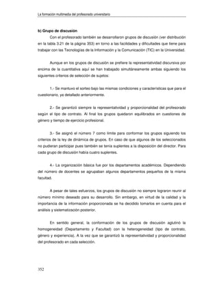 La formación multimedia del profesorado universitario



b) Grupo de discusión
        Con el profesorado también se desarrollaron grupos de discusión (ver distribución
en la tabla 3.21 de la página 353) en torno a las facilidades y dificultades que tiene para
trabajar con las Tecnologías de la Información y la Comunicación (TIC) en la Universidad.


        Aunque en los grupos de discusión se prefiere la representatividad discursiva por
encima de la cuantitativa aquí se han trabajado simultáneamente ambas siguiendo los
siguientes criterios de selección de sujetos:


        1.- Se mantuvo el sorteo bajo las mismas condiciones y características que para el
cuestionario, ya detallado anteriormente.


        2.- Se garantizó siempre la representatividad y proporcionalidad del profesorado
según el tipo de contrato. Al final los grupos quedaron equilibrados en cuestiones de
género y tiempo de ejercicio profesional.


        3.- Se asignó el número 7 como límite para conformar los grupos siguiendo los
criterios de la ley de dinámica de grupos. En caso de que algunos de los seleccionados
no pudieran participar pues también se tenía suplentes a la disposición del director. Para
cada grupo de discusión había cuatro suplentes.


        4.- La organización básica fue por los departamentos académicos. Dependiendo
del número de docentes se agrupaban algunos departamentos pequeños de la misma
facultad.


        A pesar de tales esfuerzos, los grupos de discusión no siempre lograron reunir al
número mínimo deseado para su desarrollo. Sin embargo, en virtud de la calidad y la
importancia de la información proporcionada se ha decidido tomarlos en cuenta para el
análisis y sistematización posterior.


        En sentido general, la conformación de los grupos de discusión aglutinó la
homogeneidad (Departamento y Facultad) con la heterogeneidad (tipo de contrato,
género y experiencia). A la vez que se garantizó la representatividad y proporcionalidad
del profesorado en cada selección.




352
 