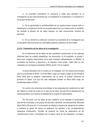Capítulo III: Desarrollo metodológico de la investigación



       4.- La autoridad universitaria no coaccionó a nadie para participar en la
investigación ya que hubo docentes que no completaron el cuestionario o no asistieron a
los grupos de discusión.


       5.- Se ha garantizado la confidencialidad de los sujetos porque aunque hubo un
listado para el cuestionario al final no se puede determinar con certeza quien lo completó.
Así también la difusión de los datos tampoco se hará mencionando nombres de
personas.


       6.- En su momento la institución conocerá los resultados de la investigación que
se divulgarán oportunamente con actividades públicas y abiertas a la comunidad.


3.3.10.- Tratamiento de los datos de la investigación

       En el tratamiento de los datos de tipo cuantitativo (cuestionario) se han aplicado
diferentes tipos de análisis estadísticos: las frecuencias, el chi-cuadrado, la prueba T
tanto para muestras relacionadas como para muestras independientes, el ANOVA, la
correlación de Pearson y Spearman y la regresión lineal simple. Todos ellos se han
realizados con el programa estadístico SPSS versión 15.0 en español.


       La parte descriptiva de la muestra se ha trabajado, con los valores porcentuales
que ha suministrado el SPSS, en Excel 2003. Luego con copiar y pegar se han llevado a
Word 2003 para su posterior interpretación. De su parte, el análisis inferencial se
presenta en tablas. Las que han sido trabajadas también en Word 2003 luego ser
transferidas desde el SPSS.


       En cuanto a las omisiones encontradas en las respuestas del cuestionario se optó
por asignar la media del sujeto en el resto de los ítems. De esta forma desaparecen los
valores perdidos y se mantiene la totalidad de la muestra en cada análisis.


       Por otra parte, con los datos de tipo cualitativo se ha realizado la transcripción
total de las entrevistas y los grupos de discusión utilizando, simultáneamente, Microsoft
Word 2003 y Winamp 5.5. A continuación se elaboró el sistema de categorías de análisis
y mediante el apoyo de jueces se asignaron los párrafos a las correspondientes
categorías (codificación). También se presenta las fichas de observación de las
infraestructuras física y tecnológica con el apoyo visual de las fotografías. La presen-



                                                                                                355
 