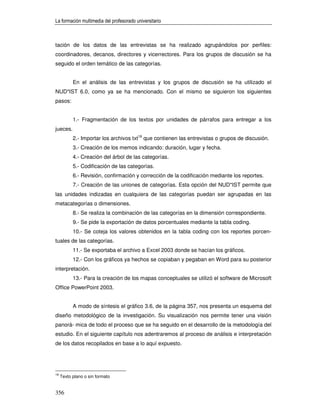 La formación multimedia del profesorado universitario



tación de los datos de las entrevistas se ha realizado agrupándolos por perfiles:
coordinadores, decanos, directores y vicerrectores. Para los grupos de discusión se ha
seguido el orden temático de las categorías.


           En el análisis de las entrevistas y los grupos de discusión se ha utilizado el
NUD*IST 6.0, como ya se ha mencionado. Con el mismo se siguieron los siguientes
pasos:


           1.- Fragmentación de los textos por unidades de párrafos para entregar a los
jueces.
           2.- Importar los archivos txt18 que contienen las entrevistas o grupos de discusión.
           3.- Creación de los memos indicando: duración, lugar y fecha.
           4.- Creación del árbol de las categorías.
           5.- Codificación de las categorías.
           6.- Revisión, confirmación y corrección de la codificación mediante los reportes.
           7.- Creación de las uniones de categorías. Esta opción del NUD*IST permite que
las unidades indizadas en cualquiera de las categorías puedan ser agrupadas en las
metacategorías o dimensiones.
           8.- Se realiza la combinación de las categorías en la dimensión correspondiente.
           9.- Se pide la exportación de datos porcentuales mediante la tabla coding.
           10.- Se coteja los valores obtenidos en la tabla coding con los reportes porcen-
tuales de las categorías.
           11.- Se exportaba el archivo a Excel 2003 donde se hacían los gráficos.
           12.- Con los gráficos ya hechos se copiaban y pegaban en Word para su posterior
interpretación.
           13.- Para la creación de los mapas conceptuales se utilizó el software de Microsoft
Office PowerPoint 2003.


           A modo de síntesis el gráfico 3.6, de la página 357, nos presenta un esquema del
diseño metodológico de la investigación. Su visualización nos permite tener una visión
panorá- mica de todo el proceso que se ha seguido en el desarrollo de la metodología del
estudio. En el siguiente capítulo nos adentraremos al proceso de análisis e interpretación
de los datos recopilados en base a lo aquí expuesto.




18
     Texto plano o sin formato


356
 