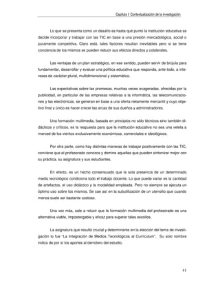 Capítulo I: Contextualización de la investigación



       Lo que se presenta como un desafío es hasta qué punto la institución educativa se
decide incorporar y trabajar con las TIC en base a una presión mercadológica, social o
puramente competitiva. Claro está, tales factores resultan inevitables pero si se tiene
conciencia de los mismos se pueden reducir sus efectos directos y colaterales.


       Las ventajas de un plan estratégico, en ese sentido, pueden servir de brújula para
fundamentar, desarrollar y evaluar una política educativa que responda, ante todo, a inte-
reses de carácter plural, multidimensional y sistemático.


       Las expectativas sobre las promesas, muchas veces exageradas, ofrecidas por la
publicidad, en particular de las empresas relativas a la informática, las telecomunicacio-
nes y las electrónicas, se generan en base a una oferta netamente mercantil y cuyo obje-
tivo final y único es hacer crecer las arcas de sus dueños y administradores.


       Una formación multimedia, basada en principios no sólo técnicos sino también di-
dácticos y críticos, es la respuesta para que la institución educativa no sea una veleta a
merced de los vientos exclusivamente económicos, comerciales e ideológicos.


       Por otra parte, como hay distintas maneras de trabajar positivamente con las TIC,
conviene que el profesorado conozca y domine aquellas que pueden sintonizar mejor con
su práctica, su asignatura y sus estudiantes.


       En efecto, es un hecho consensuado que la sola presencia de un determinado
medio tecnológico condiciona todo el trabajo docente. Lo que puede variar es la cantidad
de artefactos, el uso didáctico y la modalidad empleada. Pero no siempre se ejecuta un
óptimo uso sobre los mismos. Se cae así en la subutilización de un utensilio que cuando
menos suele ser bastante costoso.


       Una vez más, sale a relucir que la formación multimedia del profesorado es una
alternativa viable, impostergable y eficaz para superar tales escollos.


       La asignatura que resultó crucial y determinante en la elección del tema de investi-
gación lo fue “La Integración de Medios Tecnológicos al Currículum”. Su solo nombre
indica de por sí los aportes al derrotero del estudio.




                                                                                                     41
 