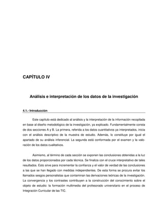 CAPÍTULO IV



     Análisis e interpretación de los datos de la investigación


4.1.- Introducción


       Este capítulo está dedicado al análisis y la interpretación de la información recopilada
en base al diseño metodológico de la investigación, ya explicado. Fundamentalmente consta
de dos secciones A y B. La primera, referida a los datos cuantitativos ya interpretados, inicia
con el análisis descriptivo de la muestra de estudio. Además, lo constituye por igual el
apartado de su análisis inferencial. La segunda está conformada por el examen y la valo-
ración de los datos cualitativos.


       Asimismo, al término de cada sección se exponen las conclusiones obtenidas a la luz
de los datos proporcionados por cada técnica. Se finaliza con el cruce interpretativo de tales
resultados. Esto sirve para incrementar la confianza y el valor de verdad de las conclusiones
a las que se han llegado con medidas independientes. De esta forma se procura evitar los
llamados sesgos personalistas que contaminan las derivaciones teóricas de la investigación.
La convergencia y los contrastes contribuyen a la construcción del conocimiento sobre el
objeto de estudio: la formación multimedia del profesorado universitario en el proceso de
Integración Curricular de las TIC.
 