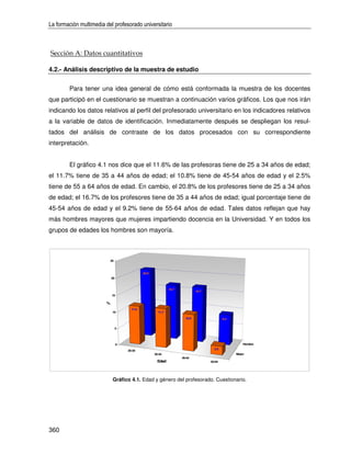 La formación multimedia del profesorado universitario



Sección A: Datos cuantitativos

4.2.- Análisis descriptivo de la muestra de estudio


        Para tener una idea general de cómo está conformada la muestra de los docentes
que participó en el cuestionario se muestran a continuación varios gráficos. Los que nos irán
indicando los datos relativos al perfil del profesorado universitario en los indicadores relativos
a la variable de datos de identificación. Inmediatamente después se despliegan los resul-
tados del análisis de contraste de los datos procesados con su correspondiente
interpretación.


        El gráfico 4.1 nos dice que el 11.6% de las profesoras tiene de 25 a 34 años de edad;
el 11.7% tiene de 35 a 44 años de edad; el 10.8% tiene de 45-54 años de edad y el 2.5%
tiene de 55 a 64 años de edad. En cambio, el 20.8% de los profesores tiene de 25 a 34 años
de edad; el 16.7% de los profesores tiene de 35 a 44 años de edad; igual porcentaje tiene de
45-54 años de edad y el 9.2% tiene de 55-64 años de edad. Tales datos reflejan que hay
más hombres mayores que mujeres impartiendo docencia en la Universidad. Y en todos los
grupos de edades los hombres son mayoría.



                          25



                                              20.8
                            20



                                                              16.7
                                                                              16.7
                            15

                        %
                                       11.6
                            10                         11.7

                                                                       10.8                  9.2


                                 5




                                 0                                                                     Hombre
                                                                                       2.5
                                     25-34
                                                     35-44                                         Mujer
                                                                     45-54
                                                      Edad                           55-64




                            Gráfico 4.1. Edad y género del profesorado. Cuestionario.




360
 