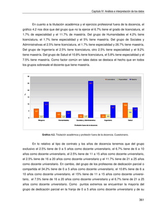Capítulo IV: Análisis e interpretación de los datos



          En cuanto a la titulación académica y el ejercicio profesional fuera de la docencia, el
gráfico 4.2 nos dice que del grupo que no la ejerce el 6.7% tiene el grado de licenciatura, el
1.7% de especialidad y el 11.7% de maestría. Del grupo de Humanidades el 4.2% tiene
licenciatura, el 1.7% tiene especialidad y el 5% tiene maestría. Del grupo de Sociales y
Administrativas el 2.5% tiene licenciatura, el 1.7% tiene especialidad y 26.7% tiene maestría.
Del grupo de Ingeniería el 2.5% tiene licenciatura, otro 2.5% tiene especialidad y el 9.2%
tiene maestría. Del grupo de Salud el 10.8% tiene licenciatura, el 5.8% tiene especialidad y el
7.5% tiene maestría. Como factor común en tales datos se destaca el hecho que en todos
los grupos sobresale el docente que tiene maestría.


     30

                                                                                             Licenciatura   Especialidad      Maestría

     25                                                                  26.7



     20
 %




     15



     10                   11.7                                                                                     10.8
                                                                                                    9.2
                                                                                                                                   7.5
     5      6.7
                                                                                                                            5.8
                                                5.0
                                    4.2
                    1.7                   1.7               2.5    1.7                 2.5   2.5
     0
                  Ninguno            Humanidades        Sociales y Administrativa        Ingeniería                        Salud


                                                      Profesión fuera de la docencia




                      Gráfico 4.2. Titulación académica y profesión fuera de la docencia. Cuestionario.


          En lo relativo al tipo de contrato y los años de docencia tenemos que del grupo
exclusivo el 2.5% tiene de 0 a 5 años como docente universitario, el 6.7% tiene de 6 a 10
años como docente universitario, el 2.5% tiene de 11 a 15 años como docente universitario,
el 2.5% tiene de 16 a 20 años como docente universitario y el 11.7% tiene de 21 a 25 años
como docente universitario. En cambio, del grupo de los profesores de dedicación parcial o
compartida el 34.2% tiene de 0 a 5 años como docente universitario, el 10.8% tiene de 6 a
10 años como docente universitario, el 15% tiene de 11 a 15 años como docente universi-
tario, el 7.5% tiene de 16 a 20 años como docente universitario y el 6.7% tiene de 21 a 25
años como docente universitario. Como puntos extremos se encuentran la mayoría del
grupo de dedicación parcial en la franja de 0 a 5 años como docente universitario y de su


                                                                                                                                         361
 