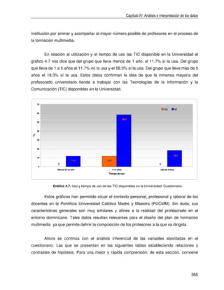 Capítulo IV: Análisis e interpretación de los datos



Institución por animar y acompañar al mayor número posible de profesores en el proceso de
la formación multimedia.


         En relación al utilización y el tiempo de uso las TIC disponible en la Universidad el
gráfico 4.7 nos dice que del grupo que lleva menos de 1 año, el 11.7% sí la usa. Del grupo
que lleva de 1 a 5 años el 11.7% no la usa y el 58.3% sí la usa. Del grupo que lleva más de 5
años el 18.3% sí la usa. Estos datos confirman la idea de que la inmensa mayoría del
profesorado universitario tiende a trabajar con las Tecnologías de la Información y la
Comunicación (TIC) disponibles en la Universidad.


    70

                                                                                                   no         sí
    60

                                                                     58.3
    50



    40
%




    30



    20


                                                                                                          18.3
    10
                           11.7                  11.7
                0                                                                              0
    0
                Menos de un año                         1 a 5 años                              m de 5 años
                                                                                                 ás
                                                  Tiempo de uso




             Gráfico 4.7. Uso y tiempo de uso de las TIC disponibles en la Universidad. Cuestionario.


         Estos gráficos han permitido situar el contexto personal, profesional y laboral de los
docentes en la Pontificia Universidad Católica Madre y Maestra (PUCMM). Sin duda, sus
características generales son muy similares y afines a la realidad del profesorado en el
entorno dominicano. Tales datos resultan relevantes para el diseño del plan de formación
multimedia ya que permite definir la composición de los profesores a la que va dirigida.


         Ahora se continúa con el análisis inferencial de las variables abordadas en el
cuestionario. Las que se presentan en las siguientes tablas estableciendo relaciones y
contrastes de hipótesis. Para una mejor y rápida comprensión, de esta sección, conviene




                                                                                                                      365
 