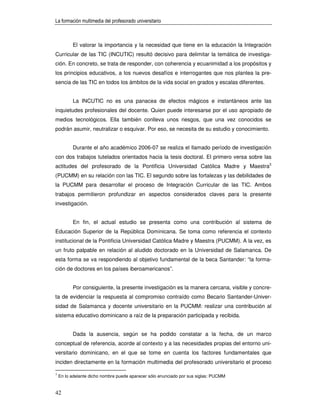 La formación multimedia del profesorado universitario



          El valorar la importancia y la necesidad que tiene en la educación la Integración
Curricular de las TIC (INCUTIC) resultó decisivo para delimitar la temática de investiga-
ción. En concreto, se trata de responder, con coherencia y ecuanimidad a los propósitos y
los principios educativos, a los nuevos desafíos e interrogantes que nos plantea la pre-
sencia de las TIC en todos los ámbitos de la vida social en grados y escalas diferentes.


          La INCUTIC no es una panacea de efectos mágicos e instantáneos ante las
inquietudes profesionales del docente. Quien puede interesarse por el uso apropiado de
medios tecnológicos. Ella también conlleva unos riesgos, que una vez conocidos se
podrán asumir, neutralizar o esquivar. Por eso, se necesita de su estudio y conocimiento.


          Durante el año académico 2006-07 se realiza el llamado período de investigación
con dos trabajos tutelados orientados hacia la tesis doctoral. El primero versa sobre las
actitudes del profesorado de la Pontificia Universidad Católica Madre y Maestra3
(PUCMM) en su relación con las TIC. El segundo sobre las fortalezas y las debilidades de
la PUCMM para desarrollar el proceso de Integración Curricular de las TIC. Ambos
trabajos permitieron profundizar en aspectos considerados claves para la presente
investigación.


          En fin, el actual estudio se presenta como una contribución al sistema de
Educación Superior de la República Dominicana. Se toma como referencia el contexto
institucional de la Pontificia Universidad Católica Madre y Maestra (PUCMM). A la vez, es
un fruto palpable en relación al aludido doctorado en la Universidad de Salamanca. De
esta forma se va respondiendo al objetivo fundamental de la beca Santander: “la forma-
ción de doctores en los países iberoamericanos”.


          Por consiguiente, la presente investigación es la manera cercana, visible y concre-
ta de evidenciar la respuesta al compromiso contraído como Becario Santander-Univer-
sidad de Salamanca y docente universitario en la PUCMM: realizar una contribución al
sistema educativo dominicano a raíz de la preparación participada y recibida.


          Dada la ausencia, según se ha podido constatar a la fecha, de un marco
conceptual de referencia, acorde al contexto y a las necesidades propias del entorno uni-
versitario dominicano, en el que se tome en cuenta los factores fundamentales que
inciden directamente en la formación multimedia del profesorado universitario el proceso

3
    En lo adelante dicho nombre puede aparecer sólo enunciado por sus siglas: PUCMM


42
 