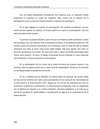 La formación multimedia del profesorado universitario



        Con los datos precedentes constatamos que estamos ante un escenario donde
predomina lo masculino en todos los renglones. Aquí vemos que la relación de la
participación en los cursos de la oferta formativa y el género es significativa.


        En el caso negativo en cuanto a la participación, los hombres se destacan muy por
encima de las mujeres. En cambio, en el caso positivo en cuanto a la participación, hay otro
tanto por parte de las mujeres.


        Lo primero se puede entender a partir de que los hombres suelen pertenecer a áreas
de tecnología y por eso declinan ante la propuesta formativa. O sencillamente ellos son más
reacios al plan de formación permanente en la Institución. Esto sin dejar de lado la realidad
contextual que tiene al varón como quien debe trabajar más para aportar otro tanto en
términos económicos a la familia. De esta forma sale a relucir el llamado pluriempleo tanto
interno como externo. Es decir, el trabajo remunerado que es realizado en otras instancias
de la Institución o el que se ejecuta en otra empresa.


        En la participación de los cursos de la oferta formativa las mujeres superan a los
hombres. Esto se explica a partir de un mayor nivel de receptividad e interés por la formación
en tecnología desde la perspectiva femenina.


        En fin, el desafío que se distingue con dichos datos es averiguar las causas reales
por las que los hombres son nada o poco participantes en los cursos de las Tecnologías de
la Información y la Comunicación (TIC). Queda por ver el nivel de incidencia que tiene lo
económico, lo personal, lo profesional y lo contextual para comprender mejor su negatividad
con el objetivo de reducirla a su mínima expresión. Conviene establecer si se trata de un
asunto de igualdad de oportunidades o sencillamente es algo que es consecuencia de la
propia decisión.




368
 