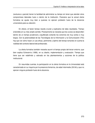 Capítulo IV: Análisis e interpretación de los datos



(exclusiva o parcial) tienen la facilidad de administrar su tiempo sin tener que atender otros
compromisos laborales fuera o dentro de la Institución. Pareciera que la actual oferta
formativa se ajusta muy bien a quienes no ejercen profesión fuera de la docencia
universitaria para su elección.


        En efecto, el factor tiempo resulta crucial y explicativo de tales resultados. Tiempo
entendido en su más amplio sentido. Precisamente se necesita que los cursos se desarrollen
dentro de un tiempo prudencial y equilibrado evitando los extremos de muy cortos o muy
largos. Con la potencialidad de las Tecnologías de la Información y la Comunicación (TIC)
hay que ver cómo hacer un uso eficaz, pertinente y óptimo del tiempo tomando en cuenta la
realidad del contexto laboral del profesorado.


        La oferta formativa también necesita asumir el tiempo propio del tercer entorno, que
bien explica Echeverría (1999), en su diseño, implementación y evaluación. Tiempo que
tiene que ser redefinido y valorado en los planteamientos y acciones de la política
institucional.


        En resumidas cuentas, la participación en la oferta formativa en la Universidad está
caracterizada en su mayoría por la presencia femenina, de edad intermedia (35-54) y que no
ejercen ninguna profesión fuera de la docencia.




                                                                                                   373
 