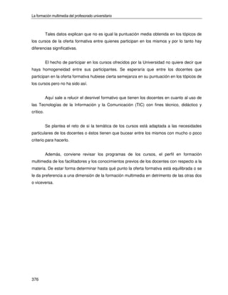 La formación multimedia del profesorado universitario



           Tales datos explican que no es igual la puntuación media obtenida en los tópicos de
los cursos de la oferta formativa entre quienes participan en los mismos y por lo tanto hay
diferencias significativas.


           El hecho de participar en los cursos ofrecidos por la Universidad no quiere decir que
haya homogeneidad entre sus participantes. Se esperaría que entre los docentes que
participan en la oferta formativa hubiese cierta semejanza en su puntuación en los tópicos de
los cursos pero no ha sido así.


           Aquí sale a relucir el desnivel formativo que tienen los docentes en cuanto al uso de
las Tecnologías de la Información y la Comunicación (TIC) con fines técnico, didáctico y
crítico.


           Se plantea el reto de si la temática de los cursos está adaptada a las necesidades
particulares de los docentes o éstos tienen que bucear entre los mismos con mucho o poco
criterio para hacerlo.


           Además, conviene revisar los programas de los cursos, el perfil en formación
multimedia de los facilitadores y los conocimientos previos de los docentes con respecto a la
materia. De estar forma determinar hasta qué punto la oferta formativa está equilibrada o se
le da preferencia a una dimensión de la formación multimedia en detrimento de las otras dos
o viceversa.




376
 