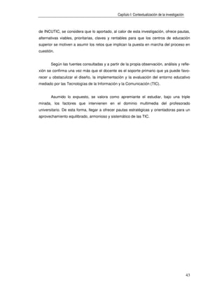 Capítulo I: Contextualización de la investigación



de INCUTIC, se considera que lo aportado, al calor de esta investigación, ofrece pautas,
alternativas viables, prioritarias, claves y rentables para que los centros de educación
superior se motiven a asumir los retos que implican la puesta en marcha del proceso en
cuestión.


       Según las fuentes consultadas y a partir de la propia observación, análisis y refle-
xión se confirma una vez más que el docente es el soporte primario que ya puede favo-
recer u obstaculizar el diseño, la implementación y la evaluación del entorno educativo
mediado por las Tecnologías de la Información y la Comunicación (TIC).


       Asumido lo expuesto, se valora como apremiante el estudiar, bajo una triple
mirada, los factores que intervienen en el dominio multimedia del profesorado
universitario. De esta forma, llegar a ofrecer pautas estratégicas y orientadoras para un
aprovechamiento equilibrado, armonioso y sistemático de las TIC.




                                                                                                   43
 