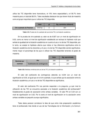 Capítulo IV: Análisis e interpretación de los datos



utiliza las TIC disponible tiene licenciatura, el 10% tiene especialidad y el 56.7% tiene
maestría para un total del 88.3%. Tales resultados destacan los que tienen título de maestría
como el grupo mayoritario que sí utiliza las TIC disponible.


                                         Valor            gl            Sig. asintótica (bilateral)

   Chi-cuadrado de Pearson             6.927(a)            2                         .031

                Tabla 4.19. Prueba de chi-cuadrado del uso de las TIC y la titulación académica


       En la prueba de chi-cuadrado su valor es de 6.927 con un nivel de significación en
0.03, como es menor al nivel de significación establecido se rechaza la hipótesis nula que
señala la igualdad de la titulación académica en cuanto al uso o no de las TIC disponible, por
lo tanto, se acepta la hipótesis alterna que indica sí hay diferencia significativa entre la
titulación académica de los docentes y el uso o no de las TIC disponible siendo significativa-
mente mayor el porcentaje de los que sí utilizan las TIC disponible teniendo el grado de
maestría.

                                                                Valor            Sig. aproximada

   Nominal por                        Phi                        .240                       .031

      nominal           Coeficiente de contingencia              .234                       .031


       Tabla 4.20. Medidas simétricas del uso de las TIC y la titulación académica



       El valor del coeficiente de contingencia obtenido es 0.234 con un nivel de
significación al 0.03, al igual que en el chi-cuadrado, lo que señala que la asociación entre la
titulación académica y el uso o no de las TIC disponible es significativa.


       El valor del coeficiente Phi nos permite responder a la pregunta ¿a qué nivel la
utilización de las TIC se encuentra asociada a la titulación académica del profesorado?
Estableciendo el grado de asociación entre ambas variables. El valor Phi en 0.24 con un
nivel de significación en 0.02. Por lo tanto el nivel de significación en la asociación entre
ambas variables es pequeño aunque significativo.


       Tales datos parecen corroborar la idea de que entre más preparación académica
tiene el profesorado más tiende al uso de las Tecnologías de la Información y la Comuni-


                                                                                                             381
 