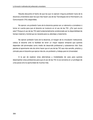 La formación multimedia del profesorado universitario



        Resulta elocuente el hecho de que los que no ejercen ninguna profesión fuera de la
docencia universitaria sean los que más hacen uso de las Tecnologías de la Información y la
Comunicación (TIC) disponibles.


        No ejercer una profesión fuera de la docencia parece ser un elemento a considerar o
tomar en cuenta para que el docente se involucre en el uso de las TIC. ¿Por qué ocurre
esto? Porque el uso de las TIC está fundamentalmente condicionado por la disponibilidad de
tiempo material y mental que se necesita para su abordaje y tratamiento.


        No ejercer profesión fuera de la docencia, al margen de la vinculación institucional,
coloca al docente ante la facilidad de tener un mayor espacio temporal que quienes
dependen del pluriempleo como medio de desarrollo profesional y subsistencia vital. Esto
plantea el apremiante reto de cómo hacer que el uso de las TIC sea más sencillo, práctico y
cómodo para el docente que ejerce más de una profesión y trabaja para la Universidad.


        A la par de explorar otras alternativas y modalidades de usos para quienes
desempeñan otras profesiones para que el uso de las TIC no se convierta en un privilegio de
unos pocos sino la oportunidad de muchos más.




384
 